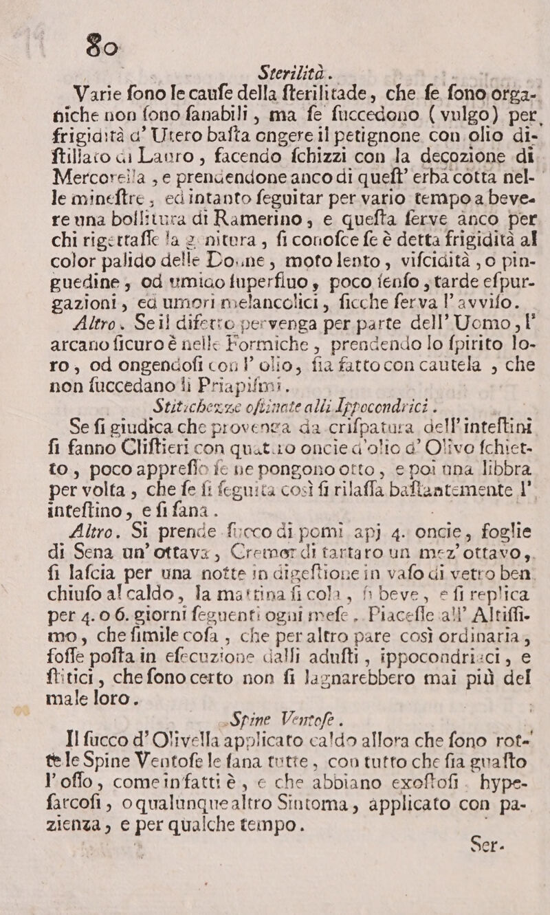 60 dba Sterilità . | Varie fono Ie caufe della fterilitade, che fe fono. otga- niche non fono fanabili, ma fe fuccedono (vulgo) per, frigid:tà a’ Utero bafta ongere il petignone con. olio di- ftillaco di Lanro ;, facendo fchizzi con la decozione di Mercorel!a , e prendendone anco di queft’ erba cotta nel.‘ le mineftre, edintanto feguitar per vario tempo a beve- reuna bollitura di Ramerino , e quefta ferve anco per chi rigettaffe la 2 nitera , fi conofce fe è detta frigidità al color palido delle Do..ne; motolento, vifcidità , 0 pin- guedine od umiao fuperfluo ,è poco ienfo y tarde efpur- gazioni, ed umori melancolici, ficche ferva 1’ avvifo. Altro. Seil difetto pervenga per parte dell’ Uomo, 1° arcano ficuro è nelle Formiche, prendendo lo fpirito lo- ro, odongendofi con P olio, fia fatto con cautela , che non fuccedano li Priapifmi. | Stitichexgme ofiinate alli Ippocondrici . Se fi giudica che proventa da crifpatura dell’inteftini fi fanno Cliftieri con quat.iro oncie d'olio d’ Olivo fchiet. to, pocoapprefio ie ne pongono otto, e poi nna libbra per volta , che fe fi feguita così fi rilaffa baftamtemente | inteftino, efifana. , ; Altro. Si prende fircco di pomi apj 4. oncie, foglie di Sena un’ottavx, Cremordiì tartaro un mez'ottavo,. fi lafcia per una notte in digeftione in vafo di vetro ben. chiufo al caldo, la mattina fi cola, fi beve, e fi replica per 4.0.6. giorni feguenti ogui mefe . Piacefle all’ Altifi. mo, chefimile cofa , che per altro pare così ordinaria, foffe pofta.in efecuzione calli adufti, ippocondri:ci, e ftitici, chefonocerto non fi lagnarebbero mai più del male loro. Spine Ventofe . Il fucco d’ Olivella applicato ca!do allora che fono rot- tele Spine Ventofe le fana tutte, con tutto che fia guafto l’offo, comeinfattiè, e che abbiano exoftofi . hype- farcofi, oqualunquealtro Sintoma, applicato con pa- zienza, e per qualche tempo. Ss Ser-