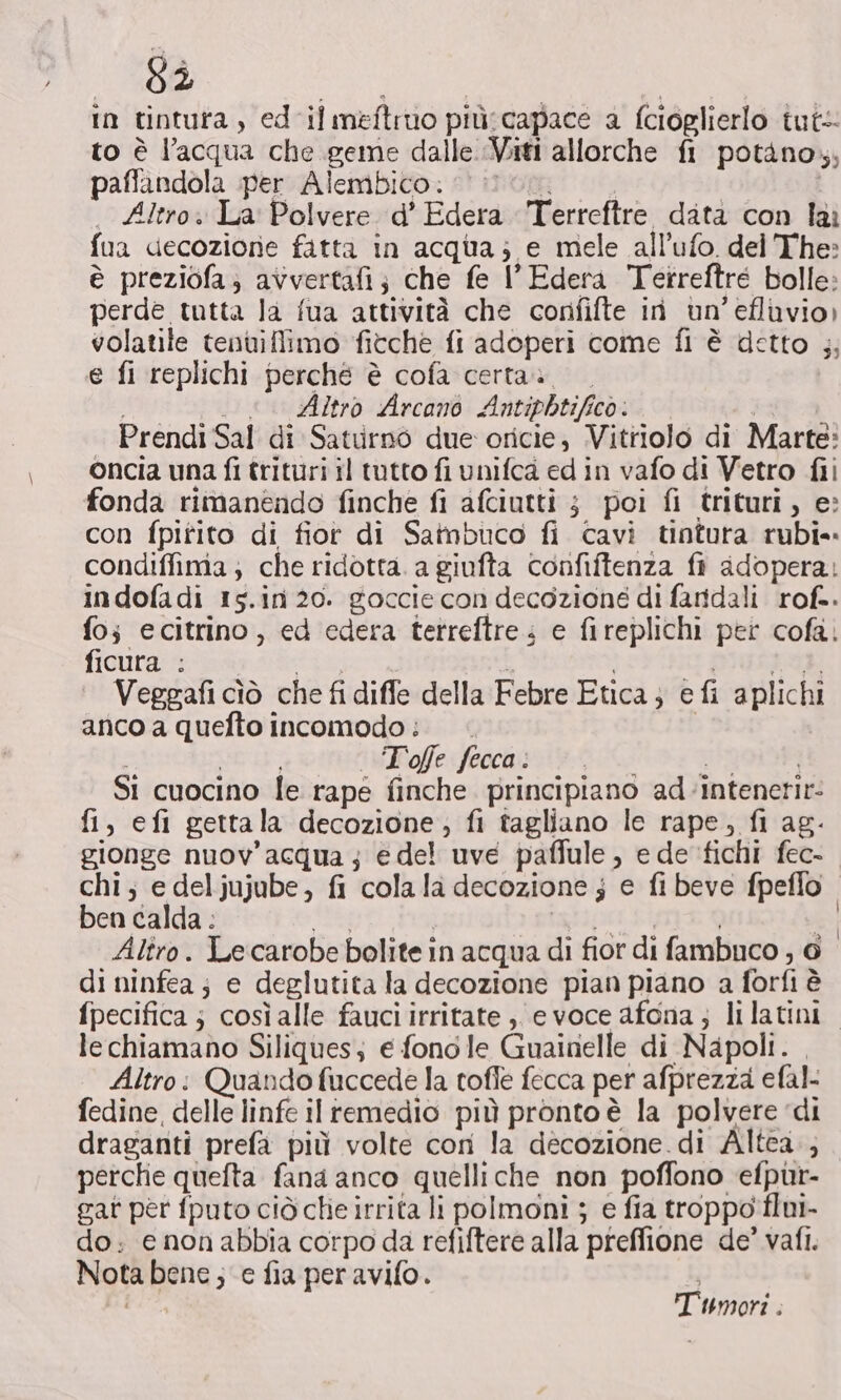 83 in tintura, ed il meftruo più:capace a fcioglierlo tut to è l’acqua che geme dalle Viti allorche fi potàno,; paflandola per Alembico. h | | . Altro. La Polvere d’ Edera Terrefire data con lai fua decozione fatta in acqua; e mele all’ufo. del The: è preziofa; avvertafi; che fe l’Edera Tetreftre bolle: perde tutta la fua attività che corififte in un’ efluvio) volatile tenuiffiimo fitche fi adoperi come fi è detto ;; e fi replichi perché è cofa certa» i . . Altro Arcano Antiphtifico. i Prendi Sal di Saturno due oricie, Vitriolo di Marte: oncia una fi trituri il tutto fi unifca ed in vafo di Vetro fii fonda rimanendo finche fi afciutti ; poi fi trituri, e: con fpitito di fior di Sainbuco fi cavi tintura rubi- condiffima; che ridotta. a giufta confiftenza fi adopera: indofadi 15.in 20. goccie con decozione di faridali rof.. fo; ecitrino, ed edera tetreftre. e fireplichi per cofa. ficura : Agra i PIGstad, Veggafi cìò che fi diffe della Febre Etica; e fi aplichi anco a quefto incomodo: . | NEU Toffe fecca: e a SI cuocino le rape finche. principiano ad-intenetir- fi, efi gettala decozione, fi tagliano le rape, fi ag- gionge nuov'acqua; edel uve paffule, e de fichi fec- chi; e deljujube, fi cola la decozione j e fi beve fpeffo. ben calda : bio ELI, DI Alîro. Lecarobe bolite in acqua di fior di fambuco ; © di ninfea; e deglutita la decozione pian piano a forfi è fpecifica ; così alle fauci irritate ;, evoce afona; lilatini. lechiamano Siliques; e fono le Guainelle di Napoli. , Altro: Quando fuccede la tofle fecca per afprezza efal- fedine, delle linfe il remedio più pronto è la polvere ‘di draganti prefa più volte cori la decozione.di Altea. perche quelta fana anco quelliche non poffono efpuùr- gat per fputo ciò che irrita li polmoni ; e fia troppo flui- do; e nonabbia corpo da refiftere alla preffione de’ vafi. Nota bene ; e fia per avifo. Tumori.