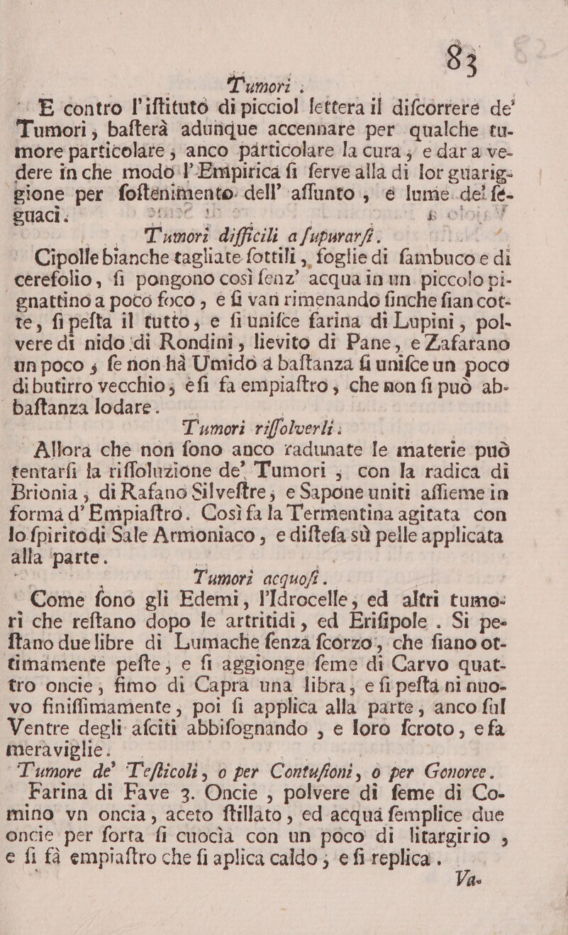 E contro l’iftituto di picciol lettera il difcorrere de’ Tumori; bafterà adutique accennare per qualche tu- more particolare ; anco particolare la cura e dar a ve- dere in che modo 'l’Eripirica fi ferve alla di lor guarig: ‘gione per foftenimento: dell’ affunto ; @ Iume..del fe- guaci . pag | i b'oloisY °° Tumori difficili afupurarfi. pia Cipolle bianche tagliate fottili,, foglie di fambucoe di cerefolio, fi pongono così fenz” acqua in un. piccolo pi- gnattino a poco foco ; è fi vari rimenando finche fian cot- te, fipefta il tutto; e fiunifce farina di Lupini, pol. vere di nido idi Rondini , lievito di Pane, e Zafarano un poco 4 fe non hà Umido a baftanza fi unifce un poco dibutirro vecchio; éfl fa empiaftro ; che nonfi può ab: baftanza lodare. —. Tumori riffolverli . i Allora che non fono anco radunate [e materie può tentarfi fa riffoluzione de’ Tumori ; con la radica di Brionia; di Rafano Silveftre; e Sapone uniti affieme in forma d’ Empiaftro. Così fa la Termentina agitata con lo fpiritodi Sale Armoniaco ; e diftefa sù pelle applicata alla ‘parte. » E sa i Tumori acquofî . ‘ Come fono gli Edemi, l’Idrocelle; ed altri tumo: ri che reftano dopo le artritidi, ed Erifipole . Si pe» ftano due libre di Lumache fenza fcorzo, che fiano ot- timamente pefte; e fi aggionge feme di Carvo quat- tro oncie ; fimo di Capra una libra, e fi pefta ni nuo- vo finiffimamente,; poi fi applica alla parte; ‘anco fal Ventre degli afciti abbifognando , e loro fcroto, e fa meraviglie: id 1099, e. Tumore de’ Tefticoli, 0 per Contuffoni, 0 per Gonoree. Farina di Fave 3. Oncie , polvere di feme di Co- mino vn oncia, aceto ftillato, ed acqua femplice due oncie per forta fi cuocìa con un poco di litargirio , c fi fà empiaftro che fi aplica caldo ; ‘e fi-replica . de fo