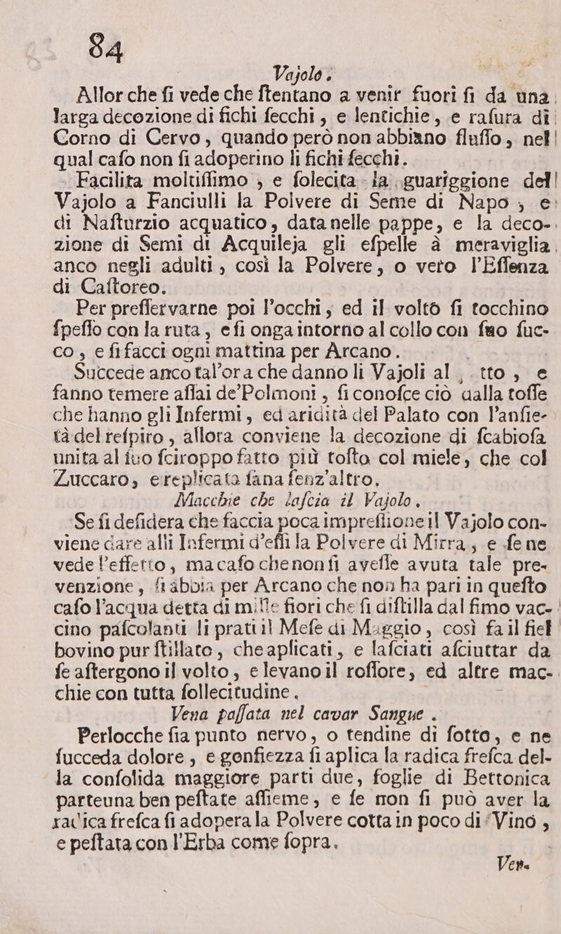 Vajolo . Allor che fi vede che ftentano a venir fuori fi da una. larga decozione di fichi fecchi, e lentichie, e rafura dì! Corno di Cervo, quando però non abbi®no fluffo , nell qual cafo non fi adoperino li fichi fecchi. Facilita moltifliimo ; e folecita - ia...guariggione dell Vajolo a Fanciulli la Polvere di Seme di Napo ; e: di Nafturzio acquatico, datanelle pappe, e la deco». zione di Semi di Acquileja gli efpelle è meraviglia, anco negli adulti , così la Polvere, o vero l’Effenza di Caftoreo. Per preffervarne poi l’occhi; ed il volto fi tocchino fpeflo con la ruta, efi ongaintorno al collo con fao fuc- co , e fifacci ogni mattina per Arcano. i Succede anco tal’ora che danno li Vajoli al ,.tto, e fanno temere affai de’ Polmoni , ficonofce ciò dalla toffe che hanno gli Infermi, ed aridità del Palato con P’anfie- tàdel refpiro , allora conviene la decozione di fcabiofa unita al ivo fciroppo fatto più tofto col miele, che col Zuccaro, ereplicata fana fenz’altro, Macchie che lafcia il Vajolo, Se fi defidera che faccia poca impreflione il Vajolo con- viene dare alli Infermi d’efii la Polvere di Mirra, e fe ne vede l’effetto, macafo chenonfi avefle avuta tale pre- venzione, fi abbia per Arcano che non ha pari in quefto cafo l’acqua detta di miîle fiori che fi diftilla dal fimo vac. | cino pafcolanti li prati il Mefe di Maggio , così fa il fief' bovino pur ftillato, cheaplicati, e lafciati afciuttar da fe aftergono il volto, elevanoil roffore, ed altre mac- chie con tutta follecitudine . Vena paffata nel cavar Sangue . Perlocche fia punto nervo, o tendine di fotto, e ne fucceda dolore, e gonfiezza fi aplica la radica frefca del- la confolida maggiore parti due, foglie di Bettonica parteuna ben peftate affieme, e fe mon fi può aver la ravica frefca fi adopera la Polvere cotta in poco di ‘Vino , e peftata con l’Erba come fopra. GIA (TP