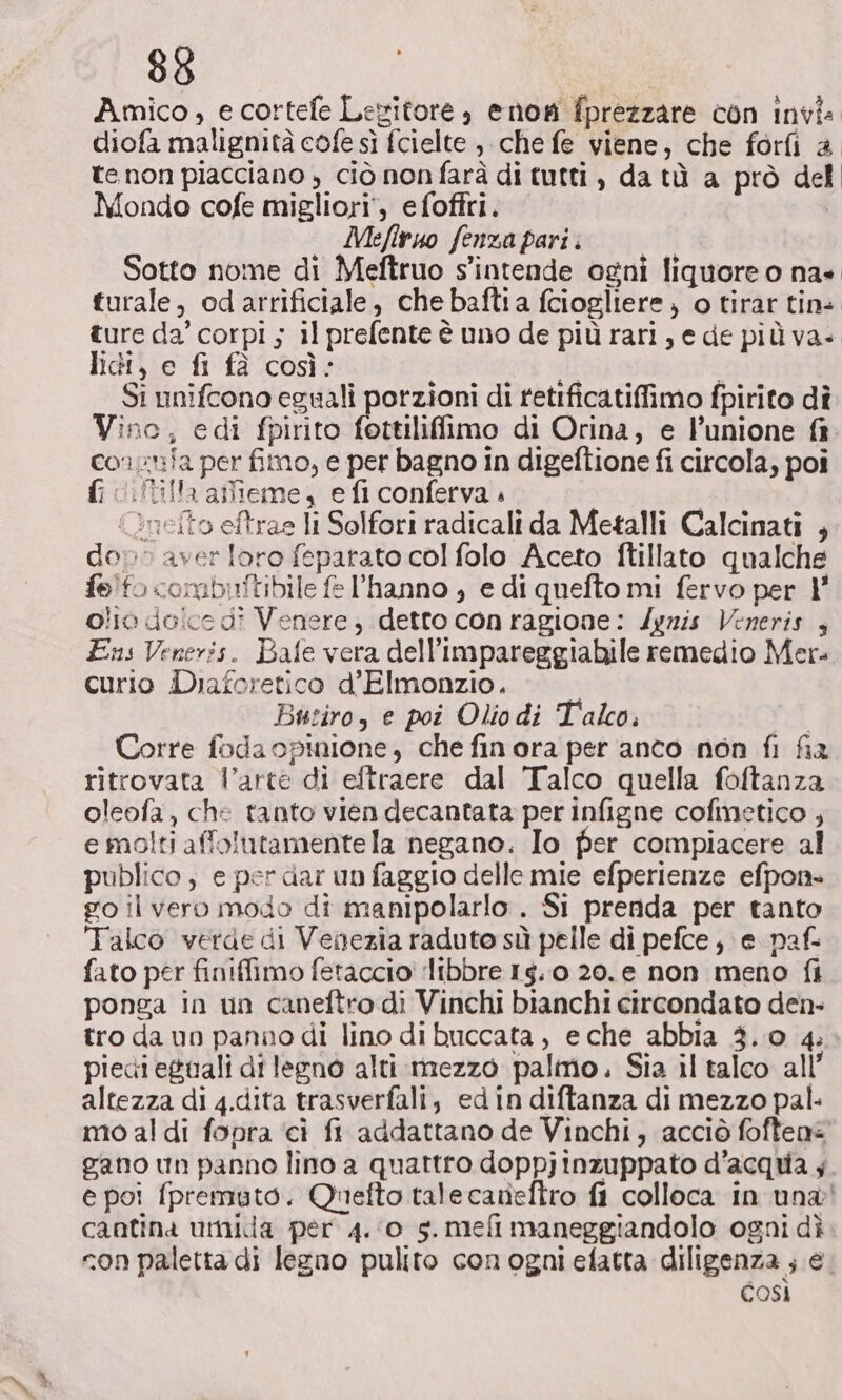 88 Amico, e cortefe Legitore, enon fprezzare con invi: diofa malignità cofe sì fcielte , che fe viene, che forfi è te non piacciano , ciò non farà di tutti, da tù a prò del Mondo cofe migliori’, efoffri. | Mefiruo fenza pari. Sotto nome di Meftruo s'intende ogni liquore o na» turale, odarrificiale, che baftia fciogliere, o tirar tini ture da’ corpi ; il prefente è uno de più rari, e de più va» lidi, e fi fà così: i vi Si unifcono eguali porzioni di retificatifimo fpirito dî Vino, edi fpirito fottiliffimo di Orina, e l’unione consnia per fimo, e per bagno in digeftione fi circola, poi 10: tilla atlieme, e fi conferva « {nello eftras li Solfori radicali da Metalli Calcinati , dop» aver loro feparato col folo Aceto ftillato qualche felfo combiftibile fe l'hanno , e di quefto mi fervo per 1' olio dolce di Venere, detto con ragione: /gris Veneris , Ens Veneris. Bafe vera dell’impareggiabile remedio Mer. curio Diaforetico d’Elmonzio. | Butiro, e poi Olio di Talco. Corre foda opinione, che finora per anco non fi fia ritrovata l’arte di eftraere dal Talco quella foftanza oleofa, che tanto vien decantata per infigne cofinetico ; e molti affolutamente la negano. Io fer compiacere al publico, e per dar un faggio delle mie efperienze efpon. go il vero modo di manipolarlo . Si prenda per tanto Talco verde di Venezia raduto sù pelle di pefce, e paf- fato per finiffimo fetaccio ‘libbre 14.0 20.e non meno fi ponga in un caneftro di Vinchi bianchi circondato den- tro da un panno di lino di buccata , eche abbia 3.0 4. piedieguali di legno alti mezzo palmo. Sia il talco all’ altezza di 4.dita trasverfali, edin diftanza di mezzo pal. mo al di fopra ‘ci fi addattano de Vinchi, acciò foften= gano un panno lino a quattro doppjinzuppato d'acqua ;. e poi fpremuto. Quefto tale canefiro fi colloca in una! cantina umida per 4.0 gs. mefi maneggiandolo ogni dì con paletta di legno pulito con ogni efatta diligenza ; e. così
