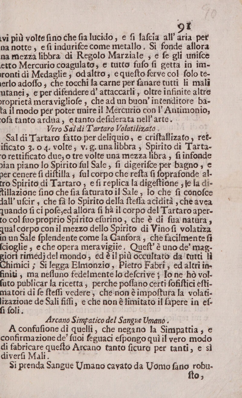 | Î ivi più volte fino che fia lucido , e fi lafcia all’ aria pet na notte, efi indurifce come metallo. Si fonde allora na mezza libbra di Regolo Marziale ; e fe gli vnifce etto Mercurio coagulato; e tutto fufo fi getta in im- ronti di Medaglie ; odaltro ; equiefto-ferve col folo te- erlo adoffo ; che tocchi fa carne per fanare tutti li mali utanei, e per difendere d’ attaccarli,, oltre Infinite altre roprietà meravigliofe , che ad un buon' intenditore ba- ta Il modo per poter unire il Mercurio con l' Antimonio; ofa tanto ardua, etanto defiderata nell'arte. Vero Saldi Tartaro Volatilizato. | Sal di Tartaro fatto per deliquio , e criftallizato , ret- ificato 3.0 4. volte; v.g.unalibbra ; Spirito di Tarta- ‘o rettificato due; o tre volte una mezza libra, fi infonde ian piano lo Spirito ful Sale ; fi digerifce per bagno ; e per cenere fi diftilla ; fulcorpo che refta {i foprafonde al. tro Spirito di Tartaro , e fi replica la digeftione , te la di- tillazione fino che fia faturato il Sale , lo che fi conofce Jall’ufcir 4 che fà lo Spirito della ftefla acidità , che avea quando fi ci pofe;ed allora fi hà il corpo del Tartaro aper- to col fuo proprio Spirito efurino, che è di fua'natàra, qual corpo con il mezzo dello Spirito di Vinofi volatiza in un Sale fplendente come fa Ganfora , che facilmente fi (cioglie ; eche opera meravigiie. Queft’ è uno de’ mag- piori rimédj del mondo; edèilpiù occultato da'tutti lì Chimici ; Si legga Elmonzio , Pietro Fabri; ed altri ine finiti; ma nefluno fedelmente lo defcrive $ To ne hò vol. futo publicar la ricetta; perche poffano certi fofiftici efti- matori di fe fteffi vedere, cheinon è impoftuta la volati- poet de Sali fili, e che non è limitato il fapere in ef- 1 foli. Arcano Simpatico del Sangue Umano . | A confufione di quelli, che negano la Simpattia; e confirmazione de’ fuoi feguaci efpongo quì il vero modo di fabricare quefto Arcano tanto ficura per tanti, e sì diverfi Mali. PP Si prenda Sangue Umano cavato da Uomo tte 0;