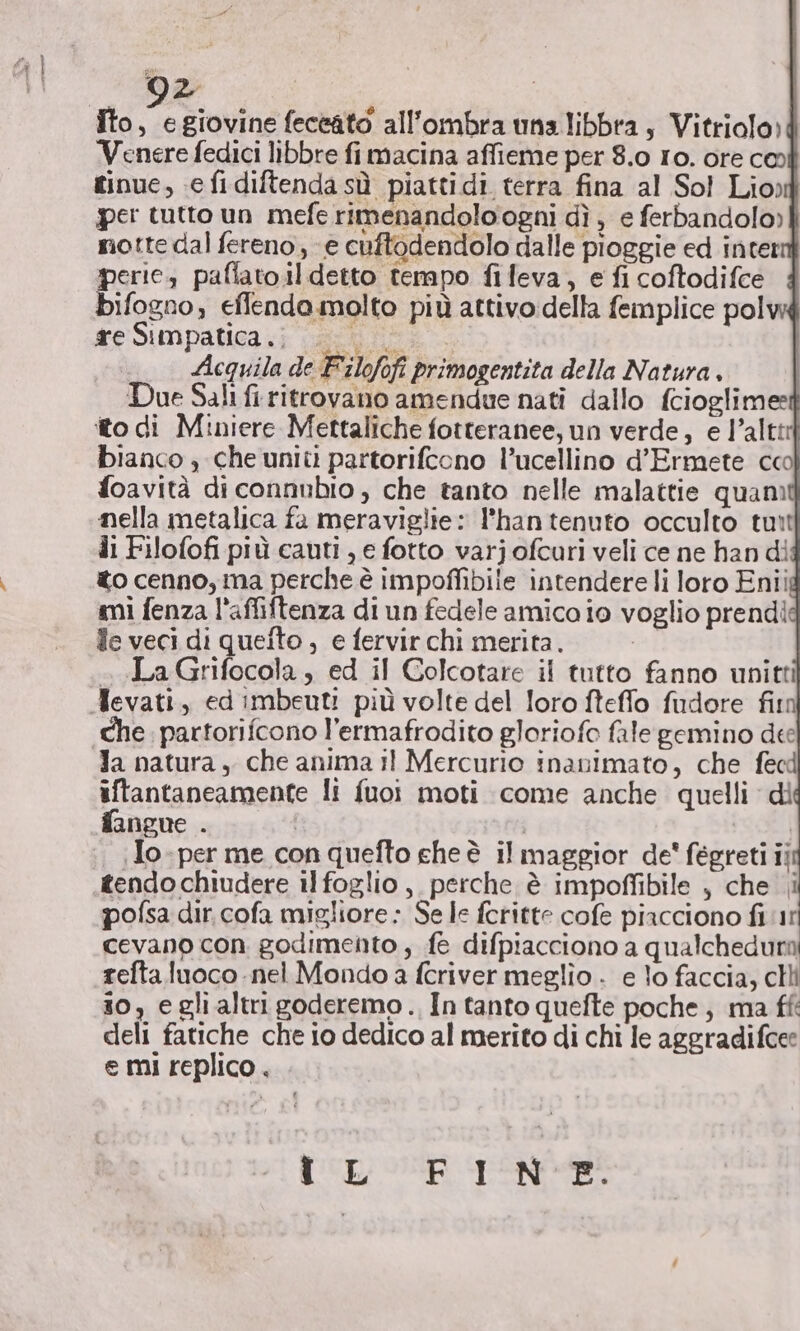 DI | Îto, egiovine feceato all'ombra una libbra, Vitriolo) Venere fedici libbre fimacina affieme per 8.0 Io. ore co tinue, e fidiftenda sù piattidi terra fina al Sol Lio) per tutto un mefe rimenandolo ogni dì , e ferbandolo) notte dal fereno, «e cuftodendolo dalle pioggie ed inter perie, paflato.il detto tempo fifeva, e fi coftodifce bifogno, effenda molto più attivo della femplice pol tre Simpatica .i van ii. Acquila de Filofofi primogentita della Natura, Due Sali fi ritrovano amendue nati dallo fcioglimee ito di Miniere Mettaliche fotteranee, un verde, e l’altit bianco ; che uniti partorifcono l’ucellino d’Ermete cco foavità di connubio , che tanto nelle malattie quam nella metalica fa meraviglie: l'hantenuto occulto tuit di Filofofi più cauti , e fotto varj ofcuri veli ce ne han di to cenno, ma perche è impoffibile intendere li loro Enii smi fenza l'affiftenza di un fedele amico io voglio prendi fe veci di quefto , e fervir chi merita. Ai «La Grifocola , ed il Golcotare il tutto fanno unitti Mevati, ed imbeuti più volte del loro fteffo fudore fim che. partorifcono l’ermafrodito gloriofo fale gemino dee Ja natura, che anima il Mercurio inanimato, che fecd iftantaneamente li fuoi moti come anche quelli dì fangue . | POR .Jo-per me con quefto che è il maggior de' fégreti ii tendochiudere ilfoglio, perche è impoffibile , che i pofsa dir. cofa migliore: Se le feritte cofe piacciono fi 1 cevano con godimento, fe difpiacciono a qualchedura tefta.luoco - nel Mondo a fcriver meglio . e lo faccia, cli 10, e gli altri goderemo., In tanto quefte poche; ma ff: deli fatiche che io dedico al merito di chi le aggradifcee e mi replico . dea N do ah