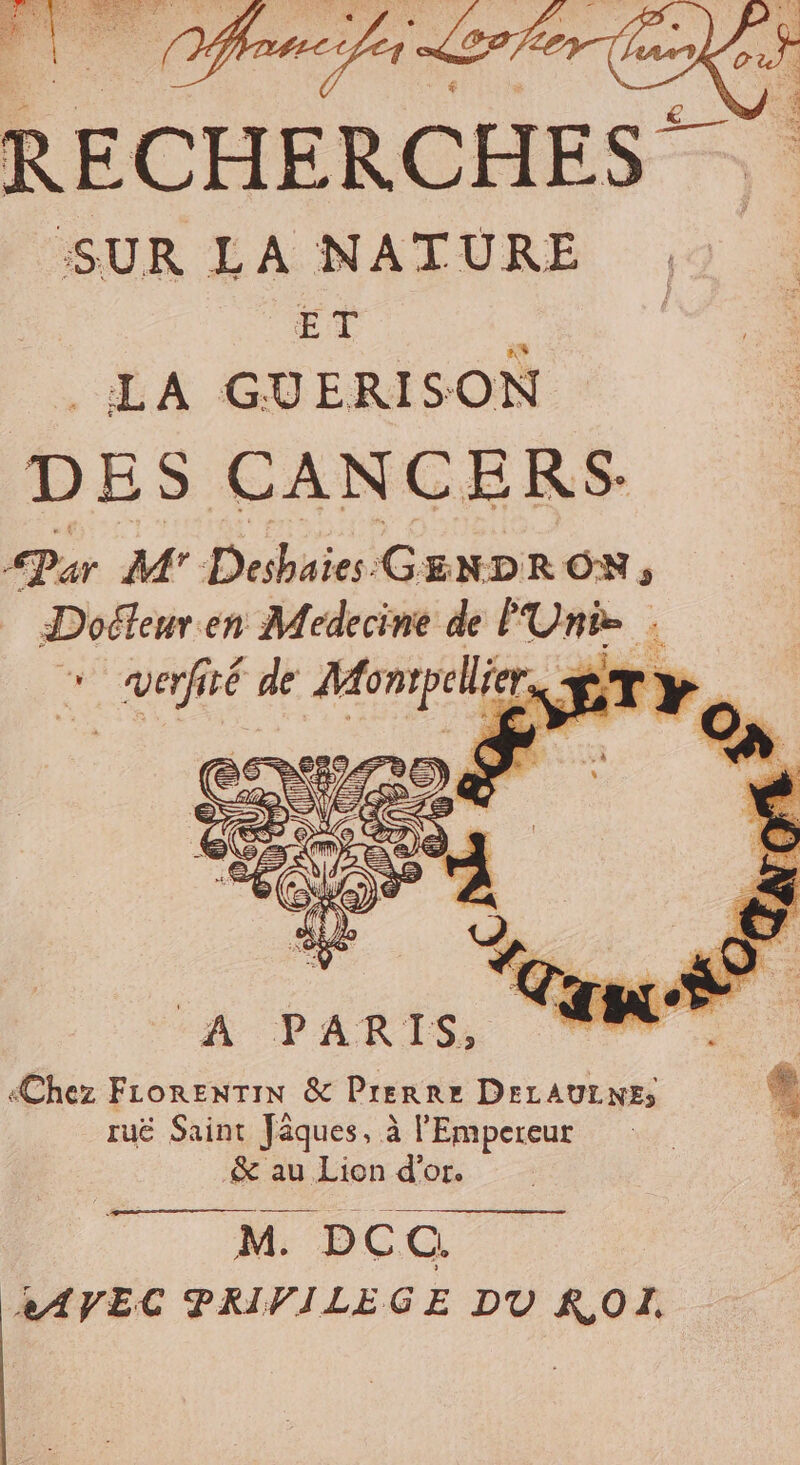 SUR LA NATURE ET É . LA GUERISON D ES CANC ERS- Par M’ Deshuies G ENDRON, . en Medecine de P Unie : A PARIS, L. 1 &gt; «Chez FiorenTIN &amp; Prerre DELAULNE, * ruë Saint Jâques, à l'Empereur 7 &amp; au Lion d’or. sé DCC. XAVEC PRIVILEGE DU ROL.