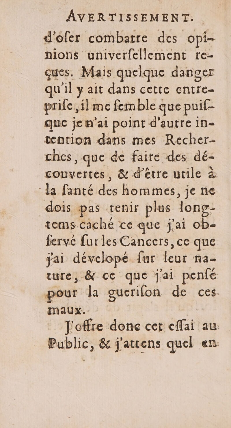 d'ofer combarre des opi- nions univerfellement re- ques. Mais quelque danger qu'il y ait dans cette entre- prife,ilme femble que puif- que je n'ai point d'autre in- tention dans mes Recher- ches , que de faire des dé- couvertes, &amp; d’être utile à ‘la fanté des hommes, je ne dois pas tenir plus long- tems caché ce que j'ai ob- ferve fur les Cancers, ce que jai dévelopé fur leur na- ture, &amp; ce que j'ai penfé pour la guenifon de ces. maux. J'offre donc cer effai au: Public, &amp; j'attens quel en
