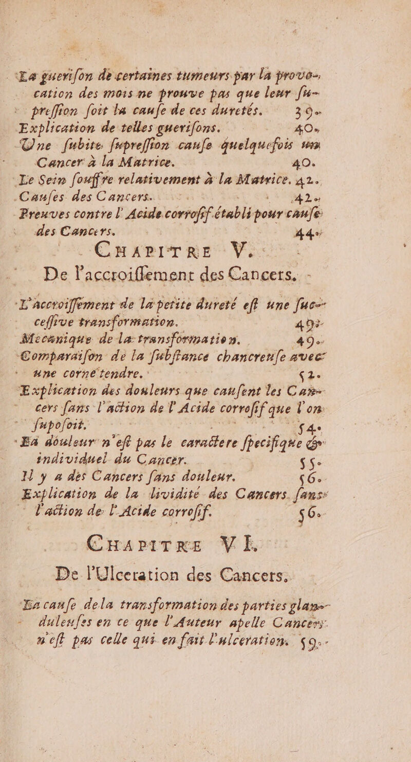 . ve Le gneri on de certaines tumeurs par la prove cation des mois ne prouve pas que leur [u- preffion foit la caufe de ces duretés. DE éolien de telles guerifons. 40% Tne fubite fupreffion caufe quelquefois Cancer: à la Matrice. 40. Le Sein fouffre relativement à la Matrice. 42. .Canfes des Cancers. 22 + Preuves contre l' Acide corrofif. PAT pour canfe des Cancers. 44e CM ABET RES Var De laccroiffement des Cancers. - L'Accroiffement de la petite dureté eff une Juc-- ceffive transformation. 49 Mecanique de la transformation. 49e. Comparaïfon de la Jwbffance chancrenfe AVEC + une corne tendre. ‘2: ÆExplcation des donlenrs que canfent les Car- cers fans l'action de l' Acide corrof, iÈ que ‘ 07 | fupofoit. | Ex douleur n'eft pas le caralere Reise 2 individuel du Cancer. sS- I y 4 des Cancers [ans douleur. (6. Explication de la dividité des Cancers. fans: k ation de: l'Acide corrofif. 56: CHAapiTre VE De l'Ulceration des Cancers. Ha canfe dela transformation des parties glame- - dulenfes en ce que l'Auteur apelle Cancers: n'eft pas celle qui en fait l Hiceration $9.-