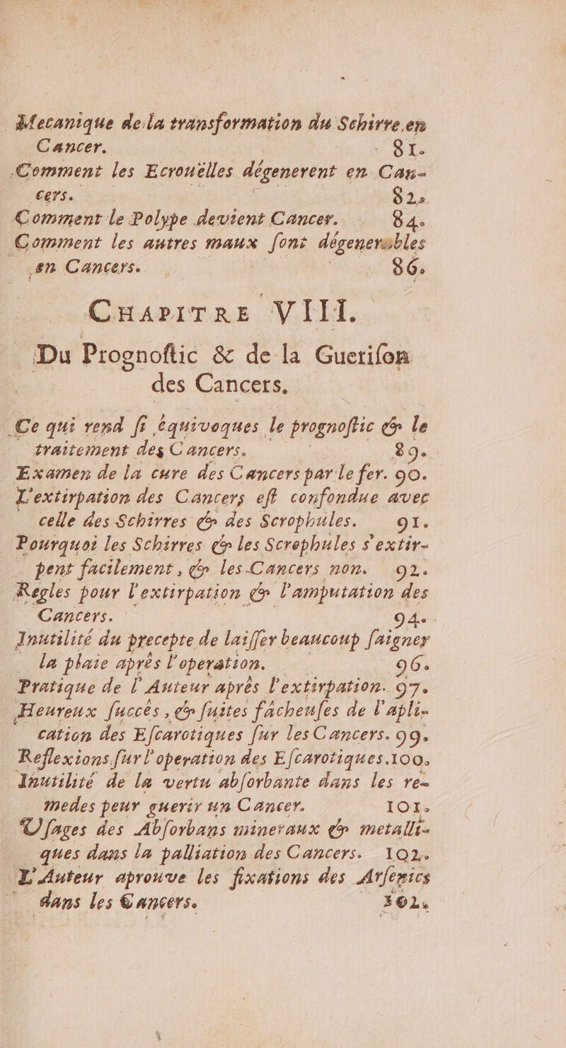 Mecanique dela transformation du Schirre.ep Cancer. SI. Comment les Ecrouëlles dégenerent en Can- cers. 82» Comment le Polype devient Cancer. 84. Comment les autres maux [ont dégenersbles en Cancers. 86: CHAPITRE VIH. Du Prognoftic &amp; de la Guerifon des Cancers, .Ce qui red er équivoques le prognoffic &amp; le traitement des Cancers. 8 9e Examen de la cure des Cancers par le fer. 90. L'exiirpation des Cancers eff confondue avec celle des Schirres des Scrophules. CRE Pourquoi les Schirres &gt; les Screphules s'extir- pent facilement, » les Cancers non. 2. Regles pour l'extirpation l'amputation des Cancers. 9 4e Jnutilité du precepte de lasffer beaucoup [aigner _ la plaie après i4 operation. 96. Pratique de l'Auteur après l'extirpation. 97. Heureux fucces , dy fuites facheufes de l'apli- cation des Efcarotiques fur les Cancers. 99. Réflexions [ur l’operation des Efcarotiques. 100. Jhutilité de la vertu ab[orbante dans les re mMedes peur guerir un Cancer. 101: TV [ages des Abforbans mineraux dy metals. ques dans la palliation des Cancers. 102. L'Auteur aprouve les fixations des Arfenics dans les Cancers. _ #62,