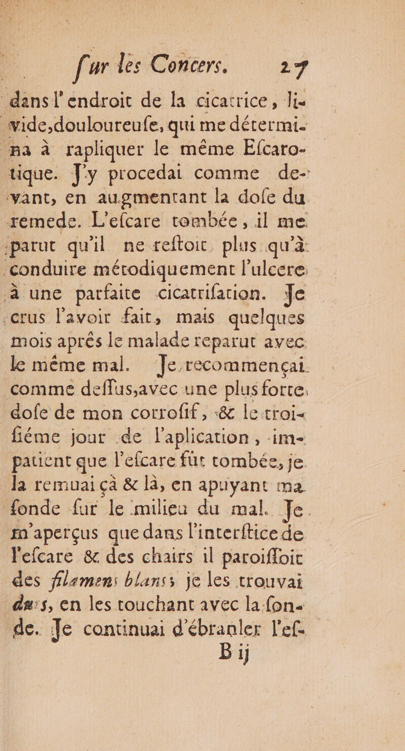 dans l'endroit de la cicatrice, li _wide,douloureufe, qui me détermi- Ba à rapliquer le même Efcaro- tique. y procedai comme de- ‘vant, en augmentant la dofe du remede. L'efcare tombée, il me. parut qu'il ne reftoic, plus qu'à conduire mérodiquement l’ulcere à une parfaite cicatrifation. Je crus l'avoir fait, mais quelques mois après le malade reparut avec le même mal. Je recommencçai comme deffus;avec une plus forte. dofe de mon corrofif, «&amp; letroi« fiéme jour de laplication, im- patient que l’efcare fut tombée, je Ja remuai çà &amp; là, en apuyant ma fonde fur le milieu du mal. Je fn'aperçus que dans l'interftice de l'efcare &amp; des chairs il paroiïfloic des flamen: blanss je les trouvai dus, en les touchant avec la fon de. Je continuai d'ébranler l'ef Bi}