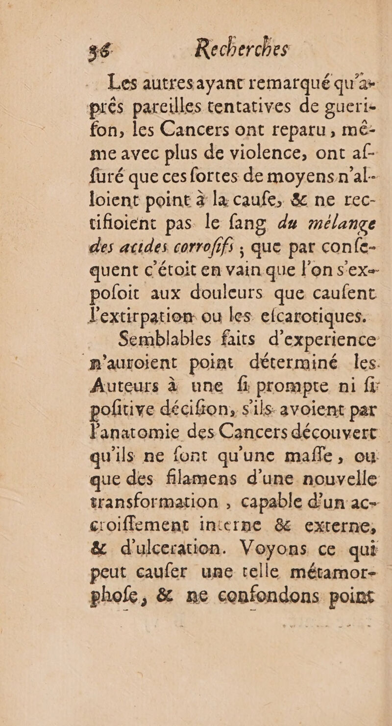 Les autresayant remarqué qu'a prés pareilles tentatives de gueri- fon, les Cancers ont reparu, mé- me avec plus de violence, ont af- furé que ces fortes de moyensn'al- loient point à la caufe, &amp; ne rec- tifloient pas. le fang du mélange des acides corrofifs ; que par confe- quent c'étoit en vain que l'on s'ex-- pofoit aux douleurs que caufent l'extirpation ou les efcarotiques. Semblables faits d'experience m’auroient point déterminé les. Auteurs à une fr: prompte ni fi pofitive décifion, s'ils: avoient par l'anatomie des Cancers découvert qu'ils ne font qu'une maffe, ou que des filamens d'une nouvelle transformation , capable d’un ac- croiffement interne &amp; externe, &amp; d'ulceration. Voyons ce qui peut caufer une telle métamor- phofe, &amp; ne confondons point