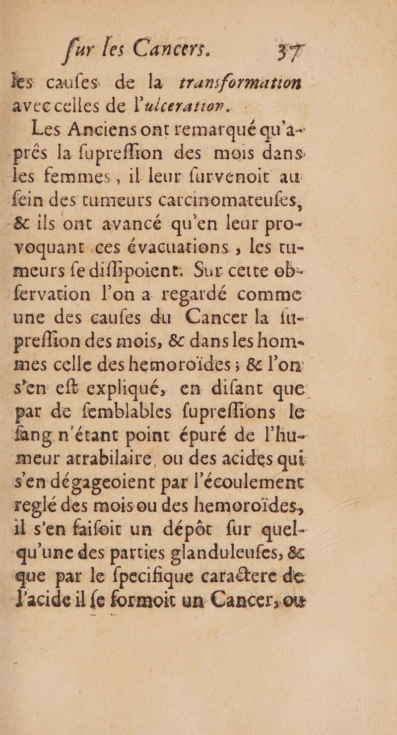 les caufes de la transformation avec celles de l’aéceratier. Les Anciens ont remar qué qu'a prés la fupreflion des mois dans: les femmes, il leur furvenoit au fein des tumeurs carcinomateufes, -&amp;c ils ont avancé qu'en leur pro- voquant .ces évacuations , les tu- meurs fe difhpoient. Sur cette ob- fervation l’on à regardé comme une des çaufes du Cancer la {u- preflion des mois, &amp; dans les hom- mes celle des hemoroïdes ; &amp; l’on s’en cft expliqué, en difant que pat de femblables fupreflions le fang n'étant point épuré de l'hu- meur atrabilairé, ou des acides qui: _sen dégageoient par l'écoulement reglé des moisou des hemoroïdes, il s’en faifoit un dépôt fur quel- qu'une des parties glanduleufes, 8 que par le fpecifique caraëtere de + Pacide il {e formoit un Cancer,ow