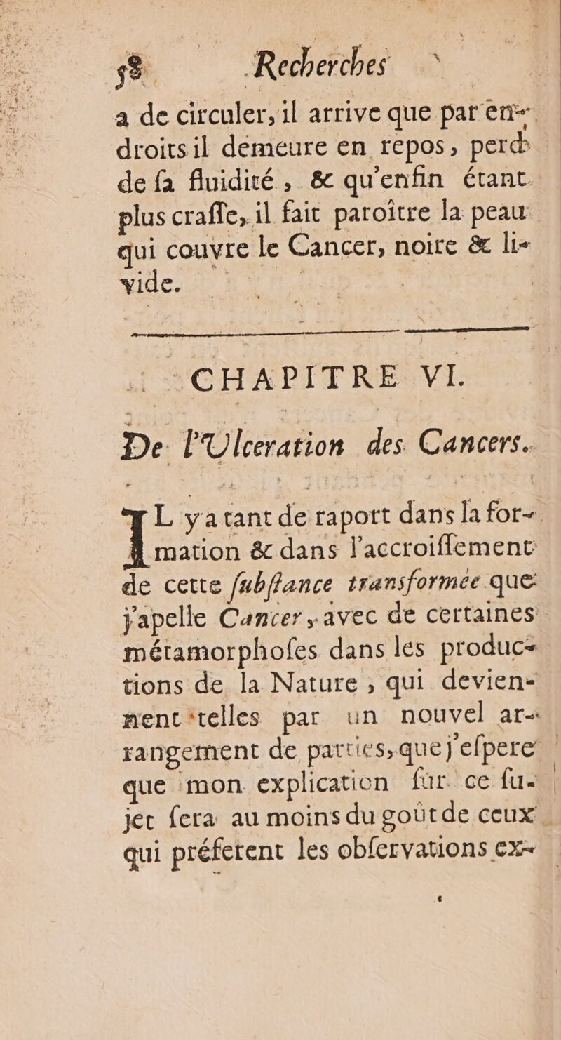 a de circuler, il arrive que par en droitsil demeure en repos, per qui couvre le Cancer, noire &amp; li- Yidca, CHAPITRE VL. De PUlceration des Cancers. FL yatantde raport dans la for- Li &amp; dans l’accroiflemenc de cette /#bffance transformée que japelle Cancer avec de certaines métamorphofes dans les produc- tions de la Nature , qui devien- nenc'telles par un nouvel ar+ que mon explication für. ce fu jet fera au moins du goûtde ceux qui préferent les obfervations ex-