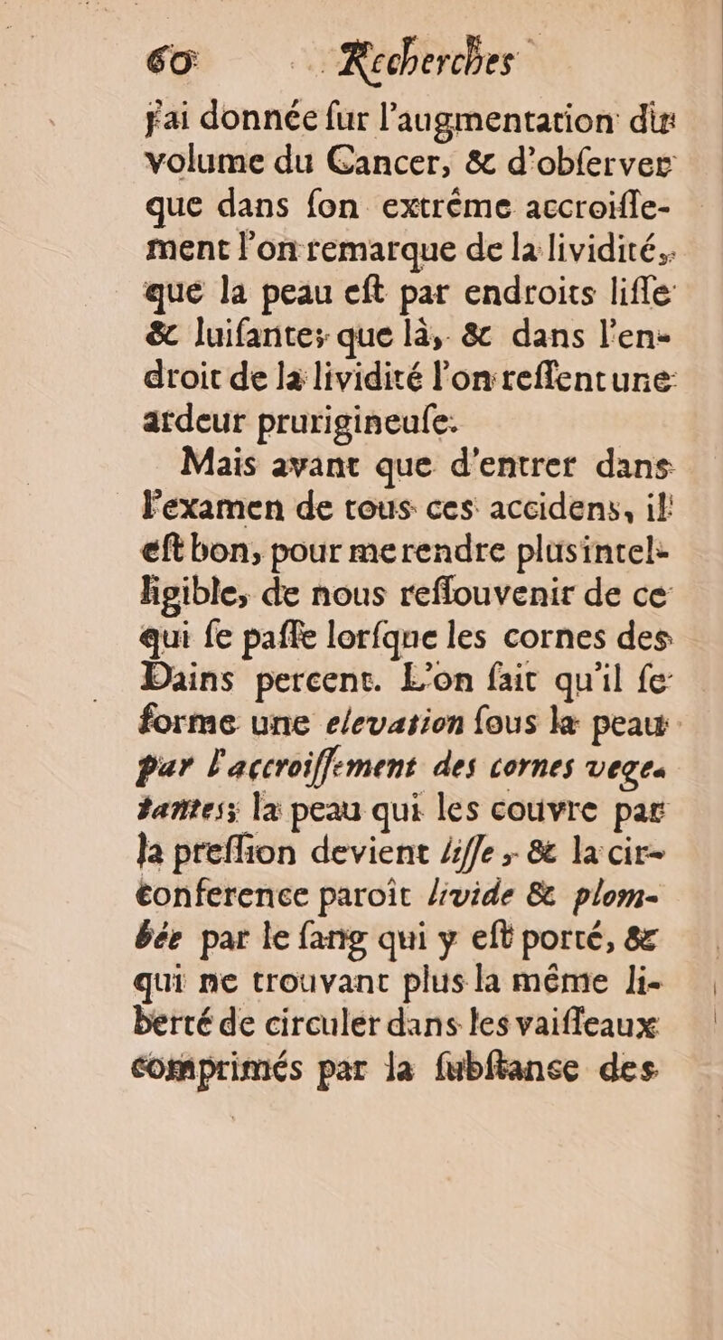 fai donnée fur l'augmentation dis: volume du Cancer, &amp; d’obferver que dans fon extrême accroïfle- ment l’on remarque de la lividité.. que la peau eft par endroits lifle: &amp; luifante; que là, &amp; dans l’en- droit de la lividité l'onreffentune: ardeur prurigineule. Mais avant que d'entrer dans l'examen de tous ces accidens, il eft bon, pour merendre plusintel: lipible, de nous reffouvenir de ce qui fe paffe lorfqne les cornes des Dains percent. L'on fait qu'il fe forme une elevation fous k peau Par l'accroiffement des cornes vegea tañtes; la peau qui les couvre par ja preffion devient 4fle + &amp; la cir- conference paroît /ivide &amp; plom- bée par le fang qui y eft porté, &amp; qui ne trouvant plus la même li- berté de circuler dans les vaifleaux comprimés par la fubfance des