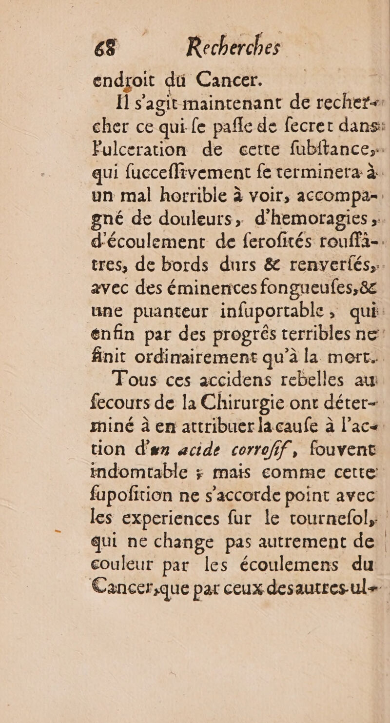 endgoit dti Cancer. 1 Ïl s’agit maintenant de rechet-1 cher ce qui-fe pafle de fecret dans: Fulceration de cette fubitance; qui fucceflivement fe terminera à un mal horrible à voir, accompa- gné de douleurs, d'hemoragies .. d'écoulement de ferofités rouffa-: tres, de bords durs &amp; renveriés,.. avec des éminences fongueufes,8c une puanteur infuportable, qui: enfin par des progrés terribles ne finit ordinairement qu’à la mort. Tous ces accidens rebelles au fecours de la Chirurgie ont déter- miné à en attribuer lacaufe à l’ac&lt;: ion d'en acide corrofif, fouvent mdomtable ; mais comme cette: fupofition ne s'accorde point avec les experiences fur le rournefol,: qui ne change pas autrement de couleur par les écoulemens du Cancer;que par ceux desautres-ul=