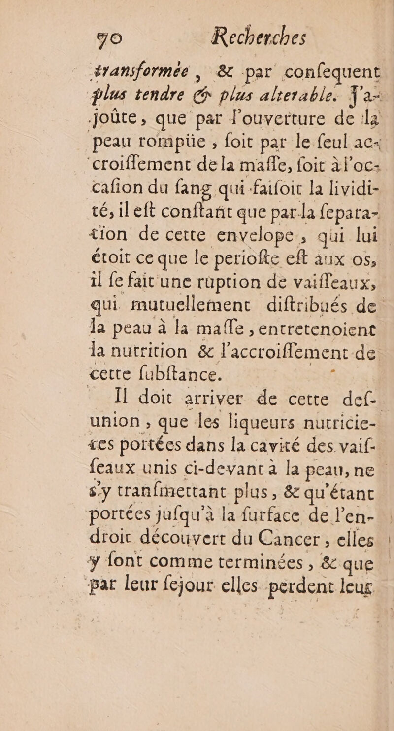 éransformee , &amp; par confequent plus tendre É plus alterable. Y'a joûte, que par l'ouverture de la peau rompüe , foit par le feul ac croiffement dela maffe, foit àl’oc- cafion du fans qui-faufoit la lividi- té, ileft conftanñt que par-la fepara- tion de cette envelope, qui lui étroit ce que le periofte eft aux os, il fe fait une rüuption de vaifleaux;, qui mutuellement diftribués de la peau à la maffe , entretenoient la nutrition &amp; l'accroiflement de. cette fubftance. £ Il doit arriver de cette def. union ; » que les liqueurs nutricie- £es portées dans la cavité des. vaif- feaux unis ci-devantà la peau, ne | s’ Y tranfmettant plus, &amp; qu'étanc portées Jufqu'à la furface de l’en- droit découvert du Cancer , elles ÿ font comme terminées , &amp; que -par leur fejour elles perdent leug