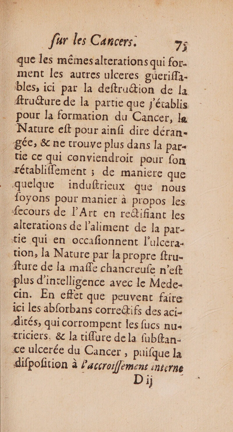 que les mémesalterations qui for. ment les autres ulceres guErifTa- bles, ici par la deftrution de 12 ftru@ure de la partie que J'établis - pour la formation du Cancer, le Nature eft pour ainfi dire déran- gée, &amp; ne trouve plus dans la par- tie ce qui conviendroic pour fon tétabliffement ; de maniere que quelque induftrieux que nous {oyons pour manier à propos les fecours de l'Art en redifiant les alterations de l'aliment de la par- tie qui en occafionnent l’ulcera- tion, la Nature par la propre ftru- _ ture de la mañle chancreule n’eft _ plus d'intelligence avec le Mede. cin. En effet que peuvent faire ici Les abforbans correifs des aci- dités, qui corrompent les fucs nu æriciers, &amp; la tiflure dela fabftan- Ce ulcerée du Cancer , uifque la difpofition à laccroiffement interne Di;