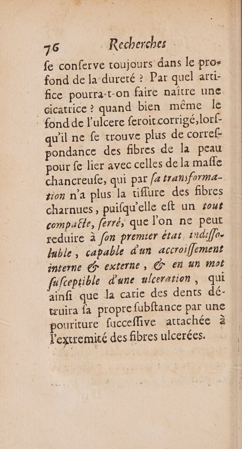 fe conferve toujours dans le pros fond de la dureté ? Par quel arti- _ cicatrice ? quand bien même le : fond de l’ulcere feroitcorrigé,lorf- qu'il ne fe trouve plus de corref- pondance des fibres de la peau pour fe lier avec celles de la mafle gion n'a plus la tifure des fibres charnues , puifqu'elle eft un sout compaële, ferré, que l'on ne peut reduire à fon premier état, sndiffae luble, capable d'un accroiffement interne Gr externe , € En un Mot fufceptible d'une ulceration , qui truira fa propre fubftance par une pouriture fucceffive attachée à lextremité des fibres ulcerées.