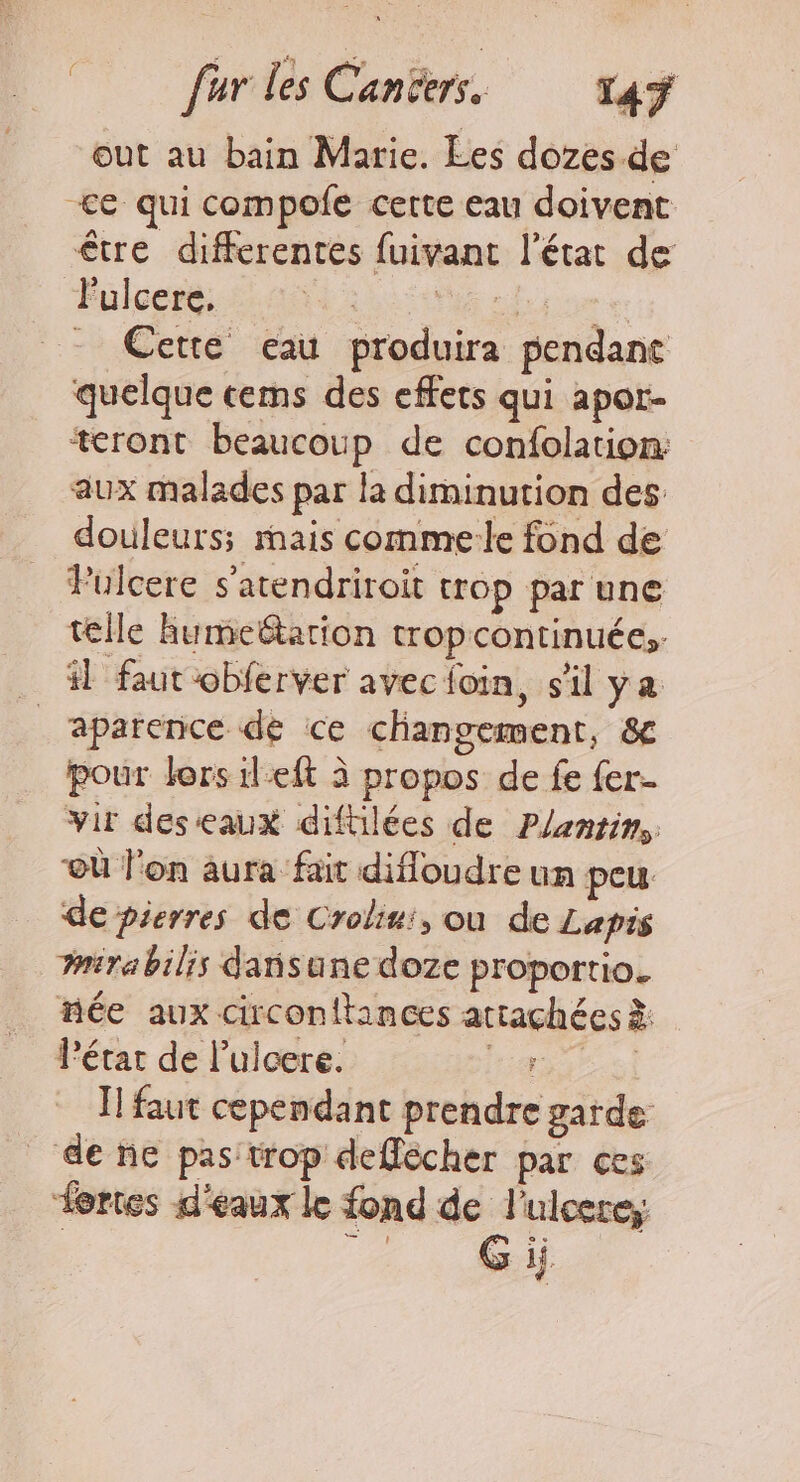 out au bain Marie. Ees dozes de +&lt;e qui compolfe cette eau doivent être differentes fuivant l’état de l'ulcere, Me sdse e: - Cette eau produira pendant quelque cems des effets qui apor- teront beaucoup de confolation: aux malades par la diminution des douleurs; mais commele fond de Pulcere s'atendriroit trop par une telle humeëtarion tropcontinuée;. 1 faut obferver avec loin, s'il ya _aparence de ce changement, &amp; pour lers ileft à propos de fe fer. vir deseaux difülées de Plantin, où l'on aura fait difloudre un peu de pierres de Crolini, ou de Lapis nirabilis dañsune doze proportio. née aux circonitances attachées à: Pétar de l’ulcere. rares Ï! faut cependant prendre garde _ de ne pas: trop deflécher par ces Lortes d'eaux k fond de l’ulcere; | Gi