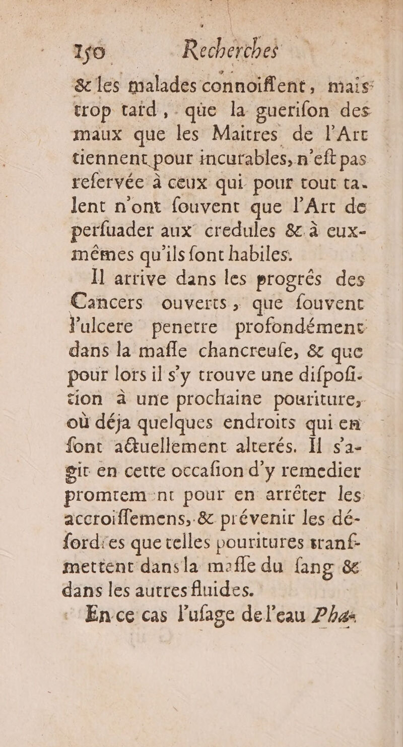 } | 1$0. Recherches &amp;les malades connoiflent, mais: trop taid, qüe la gucrifon des maux que les Maitres de l'Arc tiennent pour incurables, n’eft pas refervée à ceux qui pour tout ta. lent n'ont fouvent que l’Art de perfuader aux credules &amp;.à eux- mêmes qu'ils font habiles. Ï arrive dans les progrés des Cancers ouverts, que fouvent Vulcere penetre profondément dans la mafle chancreufe, &amp; que pour lors il s'y trouve une difpofi- tion à une prochaine pouriture, où déja quelques endroits qui en font auellement alterés. Il $2- gir en cette occafion d'y remedier promtem nt pour en arrêter les accroiffemens, &amp; prévenir les dé- fordies que telles pouritures sranf- mettent dansla mofle du fang 8e dans les autres fluides. En ce cas l’ufage del'eau 7h42