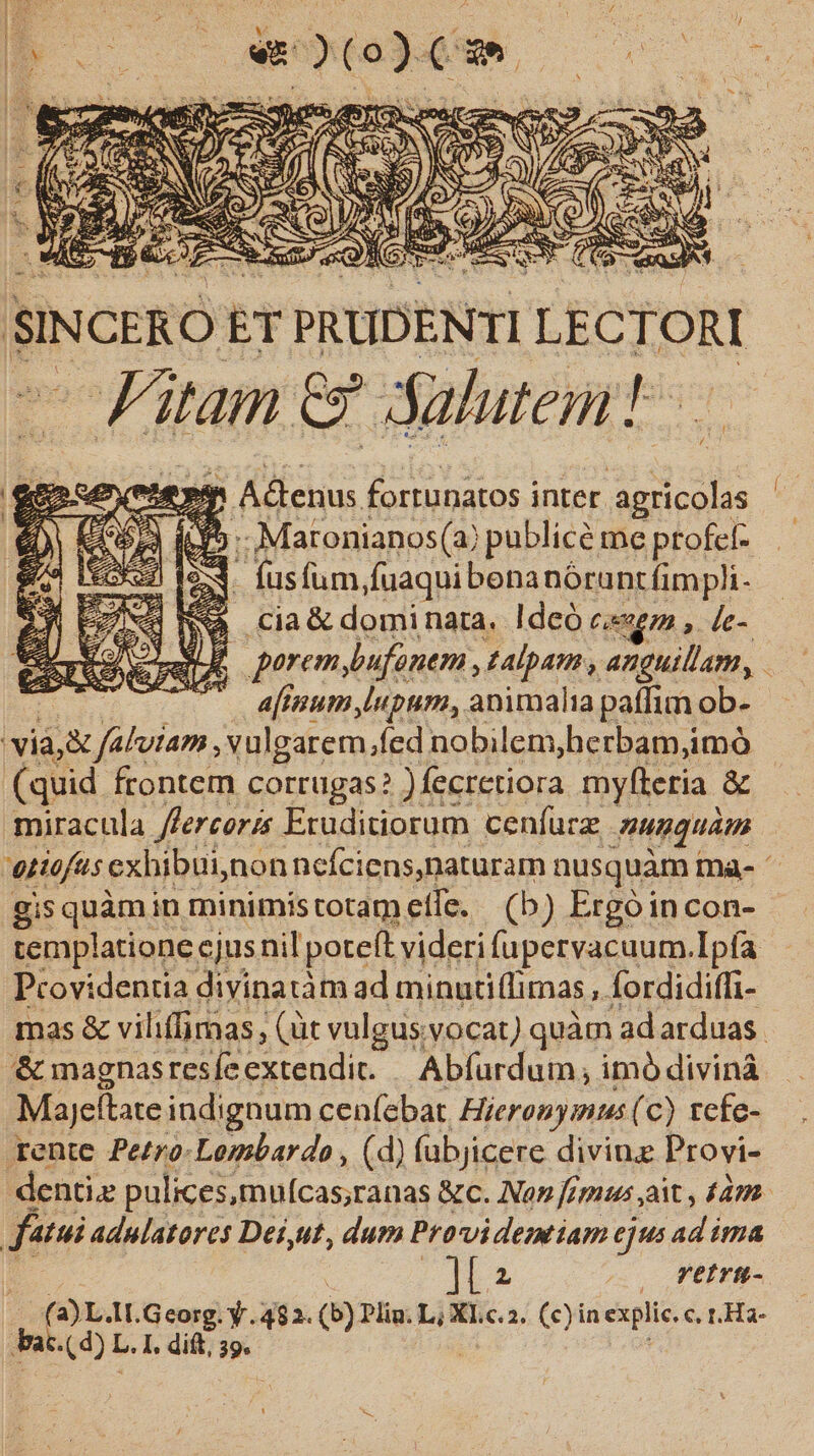 SINCERO tT PRUDENTI LECTORI - Fitam Cz de aluten: hic ey Atenus. fortunatos inter PEE ji ft» Maronianos(a) publicé me ptofef- - fusfum,fuaqui benanórunt(impli- i a cia &amp; dominara. ldeó ce, de- &amp; porem bufanem , talpam , anguillam, : afinum Iupum, animalia paffim ob- viàj&amp; o. vulgarem,fed nobilem,herbam,imó (quid frontem corrugas? )fecretiora myfteria &amp; — miracula Jfereoris Eruditiorum cenfurz nusquam | entefus, exl hibui, nonnefciens,naturam nusquàm Ia- gis quàm in minimis totam cífe. (b) Ergóin con- templatione cjus nil poteft: videri fupervacuum.Ipfa Providentia divinatàm ad minntiflimas , Ífordidiffi- mas &amp; viliffimas, (üt vulgus.vocat) quàm adarduas. &amp; magnas resíe extendit. Abfurdum , imó divináà Majellate indignum cen(ebat. Hieronymus (c) tcfe- rente Pe£ro-Lombardo , (d) (ubjicere diving Provi- denti pulices,mulcas;ranas &amp;c. No» fimus ait , £47. | fatui Adulatores Dei,ut, dum Provi demtiam ejus ad ima It — firü- (a) L.II. Georg. y. 482. (5) Pliu. L; XL.c.2. (c) in explic. c. t. Ha-