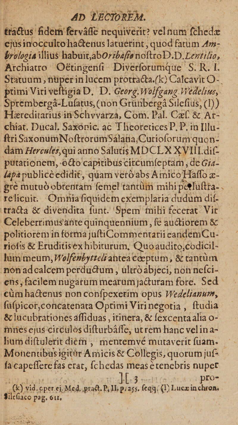 tisbius me ferváffe nequiverit? Pda fchede | ejusinocculto ha&amp;enus latuerint , quod fatum 4z- dyolooía illius habuit,abO:zbaffe noftro D.D. Lentilio, | Archiaro Oétingen(i ^ Diverforumque S. R. I. Statuum , nüper in lucem ptotracta.(k) Calcavit O- primi Viri veftigia D, D. Georg. Wolfgang. Wedelius,. Sprembergá-Lufatus, (non Grüübergá Sil efius, (1)). Hzreditarius in Schvvarza, Com. Pal. Czf. &amp; Ar- chiat. Ducal. Saxónic. ac Theoretices P. P. in Illu. ftriSaxonumNoftroramSálana;Curioforum quon- dám Hercules, qui anno Salutis MDCL X X VIII. dit- putationem, oo capitibus citcumíeptam, de Gia- Japà publice cdidit, quam veró'abs Amico Haffo z- .gré mutuó obietitam femel tantüm mihi petluftta- rélicuit.. Orniafiquidem exemplaria dudum dif- 'tracta &amp; divendita funt. Spem tnihi fecerat. Vir €eleberrimusante quinquennium, fe audiorem &amp; - politiorem in forma juftiCommentarii eandem Cu- ' riofis &amp; Eruditisex hibiturum, Quo audito,codicil- Tum meum, Woelfenbytteli abtea €ceptum , &amp; tantiim .nón ad calcem perductum , ultró abjeci, non nefci- ens; facilem nugatum mearum jaQuram fore. Sed. 'cüm ha&amp;enus non confpexerim opus Wedeliamum, füfpicor,concatenata Optimi Virinegotia , ftudia. .&amp; lacubrationes affiduas , itinera, &amp; fexcentaalia o- fnuüesejis circulos diftarbáffe, utrem hanc velina- Jum diftulerit diéfh ,' mentemvé mutaverit fuam. Monhenribusi igitür Amicis &amp; Collegis,« quorumjüf- | fa porem 3 etat, fchedas meas é tenebris nuper ; LIO NS) d eper. ej. Ma gd. P, gross. e (equ. Q Luca inchron. Siltüaco p pag.óu. — | PUE 55 E Weis tS rr, 