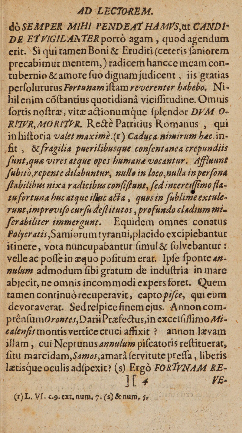 dó SEMPER MIHI PENDEAT HAMVS,ut CANDI- DE ETVIGILANTER portó agam , quod agendum erit. Si quitamen Boni &amp; Eruditi (ceteris faniorem precabimur mentem, ) radicem hancce meam con- tubernio &amp; amore fuo dignamjudicent , iis gratias - perfoluturus Fertuzamiftam reverenter babebo, Ni- hil enim cóftantius quotidianá viciffitudine. Omnis. fortis noftrz, vitz adtionumque fplender D744 O- RHVR,MORITFR. Re&amp;é Patritius Romanus ,. qui inhiftoria va/et maxime .(r) Caduca nimirum bec.in- — Jit, &amp;fragilia puerilibusque confentanea crepundiis | funt,qua vires atque opes bumaue vocantur. Affluunt. | fubito,repente dilabuntur, nullo in loco nulla inperfona ffabilibus nixa radicibus confiffunt, [ed sncereiffimo f4- tufortuna hucatque illuc ata , quosin fublimeextule- THWEImprevifo curfu deffitutos profundo sladium tmi. férabiliter immergunt. | Equidem omnes conatus - Polycratis,Samiorumtyranni,placido excipiebantur sinere, vota nuncupabantur fimul &amp; folvebantur : . velleac poffein equo pofitum erat. Ipfe fponte «z- | anulum admodum fibi gratum de induftria in mare abjecit, neomnis incommodi expersforet. Quem tamen continuórecuperavit, captof//ce, quicum devoraverat. Sedrefpicefinemejus. Annoncom- préafumOronres,DariiPezfe&amp;tus;in excetfiffimo 44;- calen[is montis vetticecruciaffixir? annon lzvam illam , cui Neptunus azzulum piícatoris reftituerat,. fitu marcidam,azos,amará fervitute preffa , liberis lztisque oculis adípexit? (5) e FORIVNAM RE- td De (4 | FE- Hr (r)L. VI. C.9. €Xt, num, 7. (s) &amp;num, 5. it |