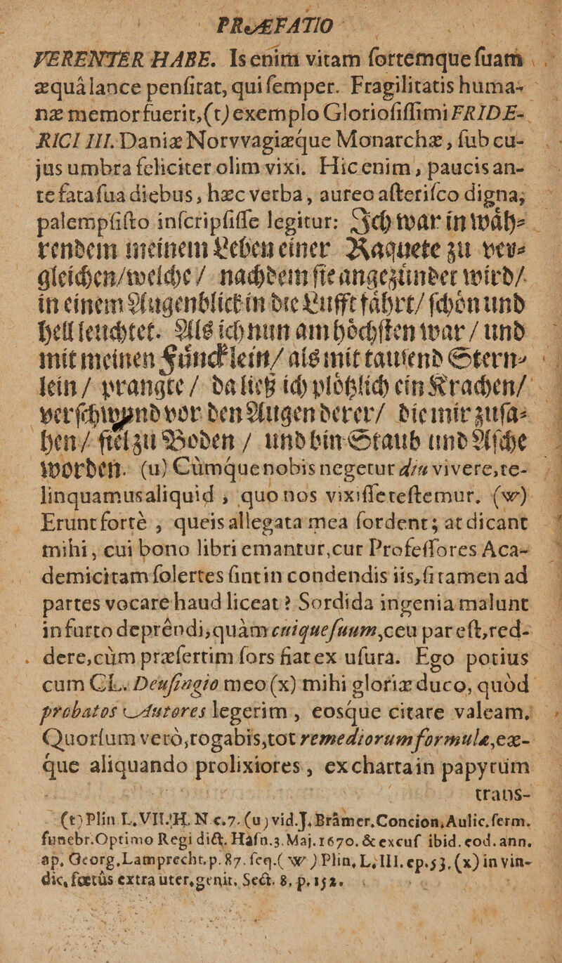 i; PROEFATIO- jusumbra feliciter olimvixi. Hicenim, paucisan- gleíd)en/teldbe / nadeem fieanaesüneer woirb/ in cínem9fugenblictón ore Qut rábrt/ fbenimnb mit meitien Sünd'lein/ a(emít tautens eterne verfbigpnbvor ben9fugenberer/ bicmitaufas linquamusaliquid quo nos vixifleteftemur. (w) mihi , cui bono libri emantur,cur ino puis Aca- à denieitidm: folertes üntin condendis iis, (itamen ad - * *  » H : e te AE D dios is zz T UOE RECIPI BOS AE MNT qt TU UU ; s TPPWRC UNDE MMDNS inp ROT TR T IN c TI TRAE. de n. De TE I IRE. ILE e EE EM AEST E UV LÁ Y * . dere,cüm praefertim fors fiat ex ufura. Ego potius we Rippna prolixiores. , €x :chartain papytim. uans- (t) Plin L, VIUH. N c.7. (u)vid.J. Bràmer,Concion,Aulic. ferm.