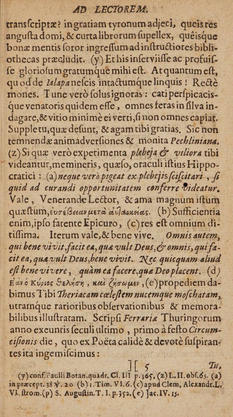 trarisfcripte? ingratiam tyronumadjeci, queisres angufta domi, &amp; curtalibrorumfupellex, quéisque bonz mentis foror ingreffumadinftru&amp;tioresbibli- ' othecas przgludir. (y) Echisinferviiffe ac profuif- fe .gloriofumgratumque mihi eft.. Acrquantum eft, - - quodde I4/apanelcis inta&amp;umquelinquis ! Rede - mones. Tune veró folusignoras: catiperfpicacis- Que venatoris quidem effe , omnesferasin filva in- dagare,&amp; vitio miniméei verti,fi non omnes capiat. | Suppletu,quz defunt, &amp; agamtibigratias, Sic non  temnendzanimadverfiones &amp; monita Pech/rniana, . (Z)Siquz veróexpetimenta p/ebeja C. viliora tibi ^ videantur,memineris, quzfo, oraculi iftius Hippo- | | cratici : (a)zegue verà pigeat ex plebejis [cifcitari , fe quid ad. curandi opportunitatem. conferre ideatur, Vale, VenerandeLe&amp;or, &amp;ama magnum iftum - quaftum,cvzéQeow uera oo]asxeas. (b) Sufficientia . enim,ipfo fatente Epicuro, (cyres eftomnium di- tiffima. . Iterum vale,&amp; bene vive, — Owzis autem, — qui bene vivit, facit ea, qua vult Deus C omnis,qui fa- - &amp;it ea, qua vlt Deus,bene viuit. IN ec quicquam aliud eff bene vivere, | quàm ea facere,qua Deo placent. . (d) | Eavó Kpiee Cgyuion , wed (your ,(€)propediem da- . bimus Tibi Zzeracam celeflem nucemque mofchatam, utrarnque rarioribusobfervarionibus &amp; memora- bilibusilluftratam. Scripfi Ferraria Thuringorum anno excuntis feculi ultimo , primo àfefto Crrcuss- €iftonis die , quo ex Poétacalidé &amp; devoté fufpiran- | tesita ingemifcimus : 5 Cyr ares | | | ] e Eg mw He 2 | (y) conf ?aclli Botán;quadr, CI, iT. p.365, (2) L. IT. obf. 65. (a) |, Aa pracept.38 y. 20. (b) i. Tim, V1.6. (c)apud Clem, Alexandr.L, , Vk. ftrom.(p) $. Auguftin.T.1. p.352.(e) Ja. IV. —— p d A n