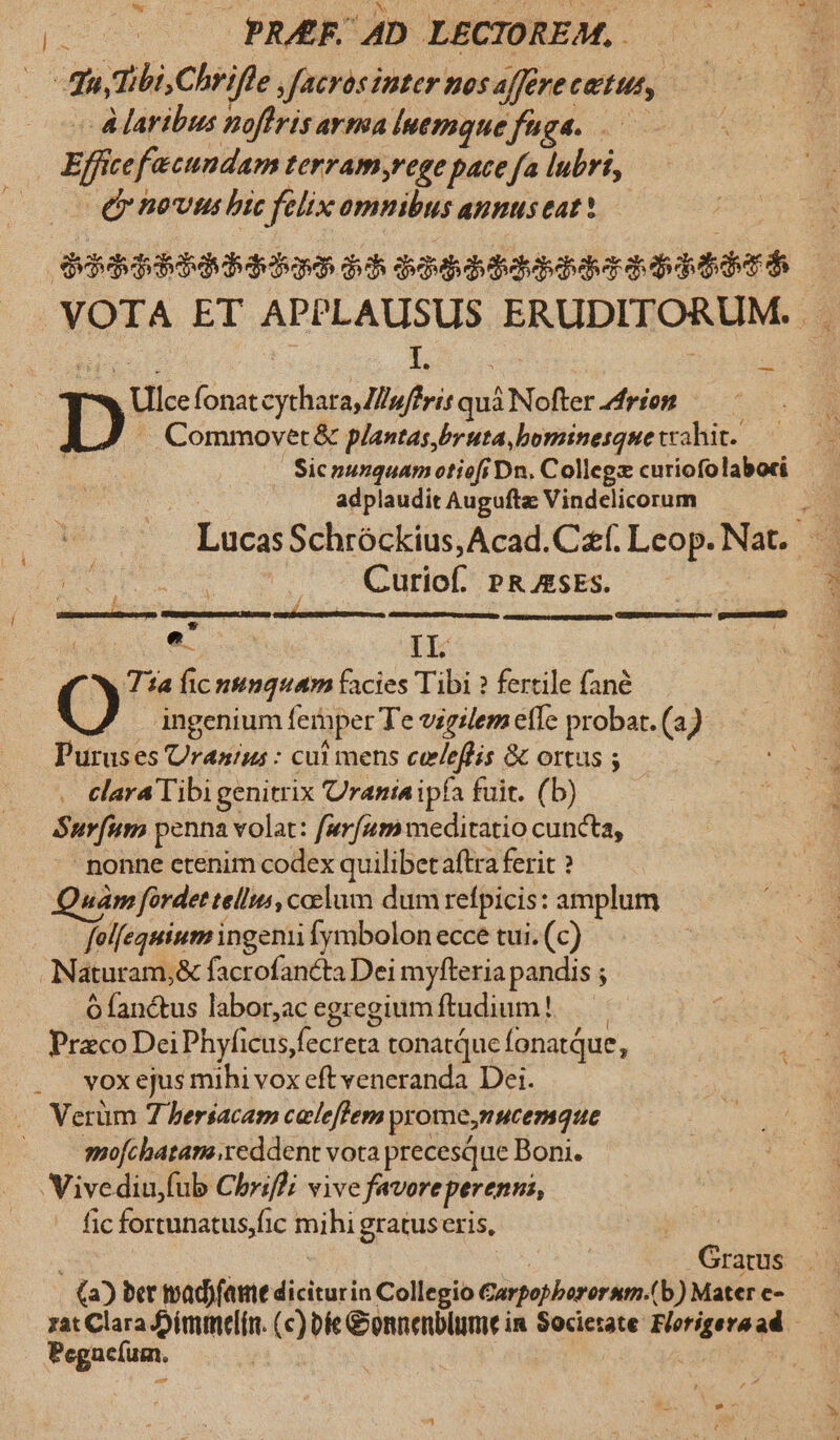 de .. PRAF. 4D LECTOREM, . dayTibi,Chrifte , facras inter nos affere catus, Alaribus noflris arma luemque fuga. .— Effe fecundam terram,rege pace fa lubri, (y novtu bic felix omnibus anpus eat! dibdqubdbdubdubaa dd ——— | VOTA ET APPLAUSUS ENVDLDORI: | L. Sr Dp Ulce fonat cythata,/uffris quà à Nofter rion Commovet &amp; plantas bruta, bominesque trahit. adplaudit Augufta Vindelicorum Lucas Schróckius,Acad.Cf. Leop. Nat. E : Curiof. P&amp; AsEs. : ups uere e. IL | Tia fic nimquam facies Tibi ? fertile fané e ingenium fernper Te vigilem ele probat. (a) Purus es Uranus : cui mens celeffis &amp; ortus ; . elara Tibigenitrix Urania ipía fuit. (b) Surfum penna volat: furfum meditatio cuncta, nonne ctenim codex quilibetaftra ferit ? wám fordet tellus, coelum dum refpicis: amplum | felfequium ingenii fymbolon ecce tui. (c) Naturam, ,&amp; facrofanéta Dei myfteria pandis ; ófanc&amp;tus labor,ac egregium ftudium! — Praco Dei Phyficus, cn tonatque fonatQue, vox ejus mihi vox eft veneranda Dei. Verüm 7 bersacam caleffem pyome I HCemque |. mofchatam.reddent vota precesque Boni. Vivediu,fub Chriffi vive favore perenni, fic fortunatus,fic mihi gratuseris, i GEXSHEARAGERIU Gratus (a) ber madjfame diciturin Collegio Garpopberornm.(b) Mater e- zat Clara J)immel(n. (c) be Gonnenblume in Societate Borigera un ; Pegaclum. ' |