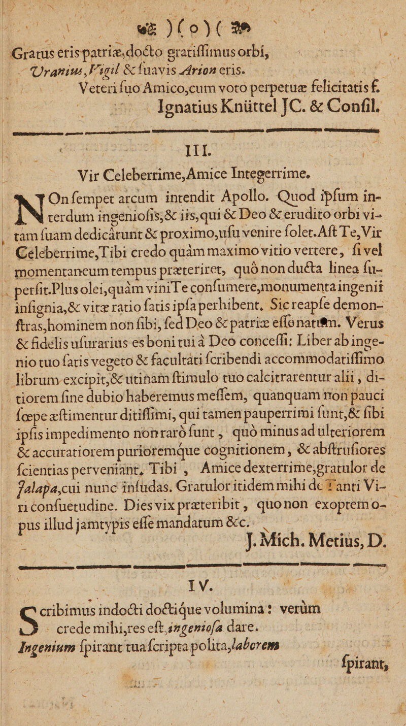 z [v 0 ICM - Gratus erispatriz. docto gratiffimusorbi, — Qranius,Figil &amp; fuavis rion eris. | pl | - Weteri fuo Amico,cum voto perpetue felicitatis f. Ignatius Knüttel JC. &amp; Confil. DOSE RE - i Aer he HL US : Vir Celeberrime, Amice Integerrime. | (^X TOnfempet arcum intendit Apollo. Quod ipfum in- | N terdum ingeniofis,&amp; iis,qui &amp; Deo &amp; erudito orbi vi- , tamfuam dedicárunt &amp; proximo,ufu venire foler. Aft Te, Vir — Celeberrime,Tibi credo quàm maximo vitio vertere, fivel » momentancum tempus prateriret, quó non ducta linea fu- «. petfit-Plusoleiquàm viniTe confumere,monumentaingenit infignia,&amp; vitz ratio fatis ipfaperhibent, Sic reapfe demon- ftras,hominem non fibi, fed Deo &amp; patriz effo natif. Verus &amp; fidelis ufurarius es boni tui à Deo conceffi:; Liberab inge- nio tuo faris vegeto &amp; facultati fcribendi accommodatiffimo - librum. excipit; &amp; utinam ftimulo tuo calcitrarentur alii , di- E tiorem fine dubio habéremus meflem, quanquam non pauci Íaepeacftimentur ditiffimi, qui tamen pauperrimi funt,&amp; fibi . ipfis impedimento non rarófunt ,' quó minusad ulteriorem ^ &amp;accuratiorem purioremque cognitionem , &amp; abftrufiores Ícientias perveniant, Tibi , Amice dexterrime;gratulor de falapa,cui nunc infudas. Gratulor itidem mihi de Y anti Vi- ri confuetudine. Dies vix prateribit , quonon exoprem s pus illud jamtypis effe mandatum &amp;c.: ic : | J. Mich. Merius, D. —— à | Pun GuUSUREMeSPU US DIESES | | Ly E coti udi indocti do&amp;ique volumina: verüm | - crede mihi,res eft izgenicfa dare. | dngeuium Ípirant tuafcripta polita,/aberem qos 1 piv Do E Mp h vol | ^ fpirant, PT IE