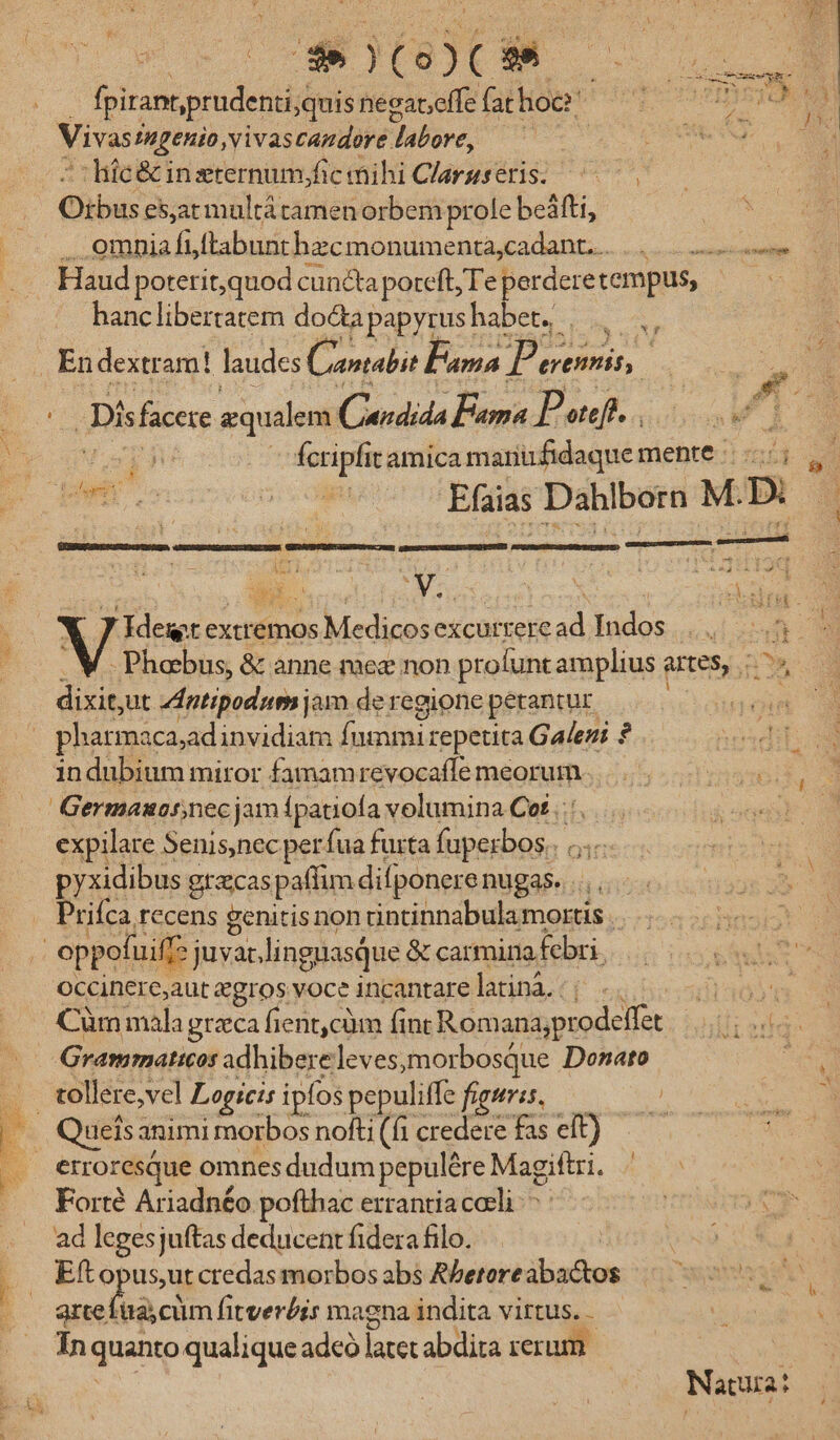 | PocOCM p fpirant,prudenti;quis negateffe falhiop* po noy Vivas fngenio,vivascandore. Wibore. VUE NE. : liic&amp; inzternum,/fic mihi Clarsseris. O: bus esarmultátamen orbem prole beáfti, .. omnia fi ftabunthzcmonumenta,cadant.. ss Haud poterit,quod cuncta poteft; Te sp: tempus, —— hanclibertatem doctapapyrushabet. ||. | En dextr am! laudes Caiabie Pana Pe erenmis, | i Dis faccre equilem (nndida Pama Potefi. . WP i fcripfit amica mariufidaque mente E. !-pe.. 2 Efaias Dahlborn M. D. - er ri | qUTS E o umA ji Sx ici J idet extremos Medicosexcurreread Indos... -Phobus, &amp; anne meg non profunt amplius antes, we dixit ut ddptipodum jam de regione petantur. M pharmacaad invidiam fummi repetita Galeni ? dios .. indubium miror famamrevocaflemeorum. |... 0000, | —.— Germauornecjam fpatiofa volumina Cet .: jo expilare Senis,nec per fua furta EAE pyxidibus gracaspaffim difponere nugas. . Priíca recens genitis non cintinnabula mortis. oppofuiff juvat lingnasque &amp; carmina. febri. Occinere,aut xgros voce incantare latiná.. Dads Cüm mala grzca fient,cüm (int Romanajpr deae ihilisdqe Grammaticos adhibereleves,morbosque Donato E tollere,vel Logicis ipfos pepuliffe figuris, | Quels animi morbos nofti (fi credere fas eft). erroresque omnes dudum pepulére Magiftri. Forté Ariadnéo pofthac errantia coeli: - ad legesjuftas deducent fidera filo. | | Eftopus,utcredasmorbosabs Rbetereabactos — ^ arte diacta fitverbis magna indita virtus. . meer Ín quanto qualique adeo latet abdita rerum. Natura: