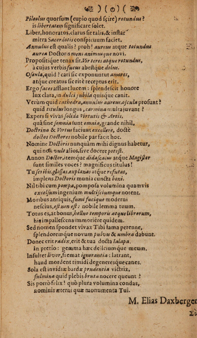 — ETE T Ed Pei e T———— Md Ca cir NENBEUNOE E, dee, UR a iere Ier A T EVI PDA 4 Lag. AA peuincu rone YL. CREDERE : : - J E EP 7 2 st ^w )(o)( x» : Pep quorfum (uiia quod fcire) rotundi? FS is libertatem fi: ignificarefolet. um Liber,honoratós,clarus fit talis, &amp; inflar mitra Sacerdotis confpicuum faciet, ^ aurea Doctoris mezs animique novi. ^ àcujus verbisfucus abeftque dois. Ofenla,quid : ? cari fic exponuntut4)erés, — : atque creatus ficritéreceptuserit. — — : Ergo /acesafflantlucem: fplendefc t honore . lux clara,in dulci j ubila quisque canit. Vciümquid caebedra annulus nureut,o[cula profunt? quid zizs/mslongus ,caripina vo ulcajuvant ? Expers fi vivas folida Virtutis C artis, ——. quáfine fomnia (unt omaia, grande nihil, doctos Doftoresnobile pár facit hoc. Nomine Docforisnunquàm mihi dignus habetur, : quindi val aliosive docere poreft.. ; Annon Vx wantib ol dida[caíus ax Que Magifeer funt fimiles voces? magnificustitulus! Tu fer ibisgloffas, explanasa atque refutas, implens Docoris munia cuncta £ozi. Niltibicum porzpa,pompofa volumina quamvis excelfumingenium emultifciumque notent. Moribusantiquis fai fucique moderni ne(cius,e/f zon eff : nobile lemma tuum. hieimpallefcensimmoriére quidem. | fplendoremqQuenovum pulus &amp; umbra dabuat. Donec eritradix,erit &amp;tua docta Ialapa. in pretio: gemma hzcdeiiciumQue meum, Infultet lvor,fiemat ignorantia ; ; latrant, haud mordent timidi degenerésqQuecanes. Sola cít invidiz bardz prudentia vi&amp;rix, - fulmina quid plebis brutánocere queunt ? Sis porro! felix! quó plura volumina condas, - 2 nominis eter) que monumenta Tui.