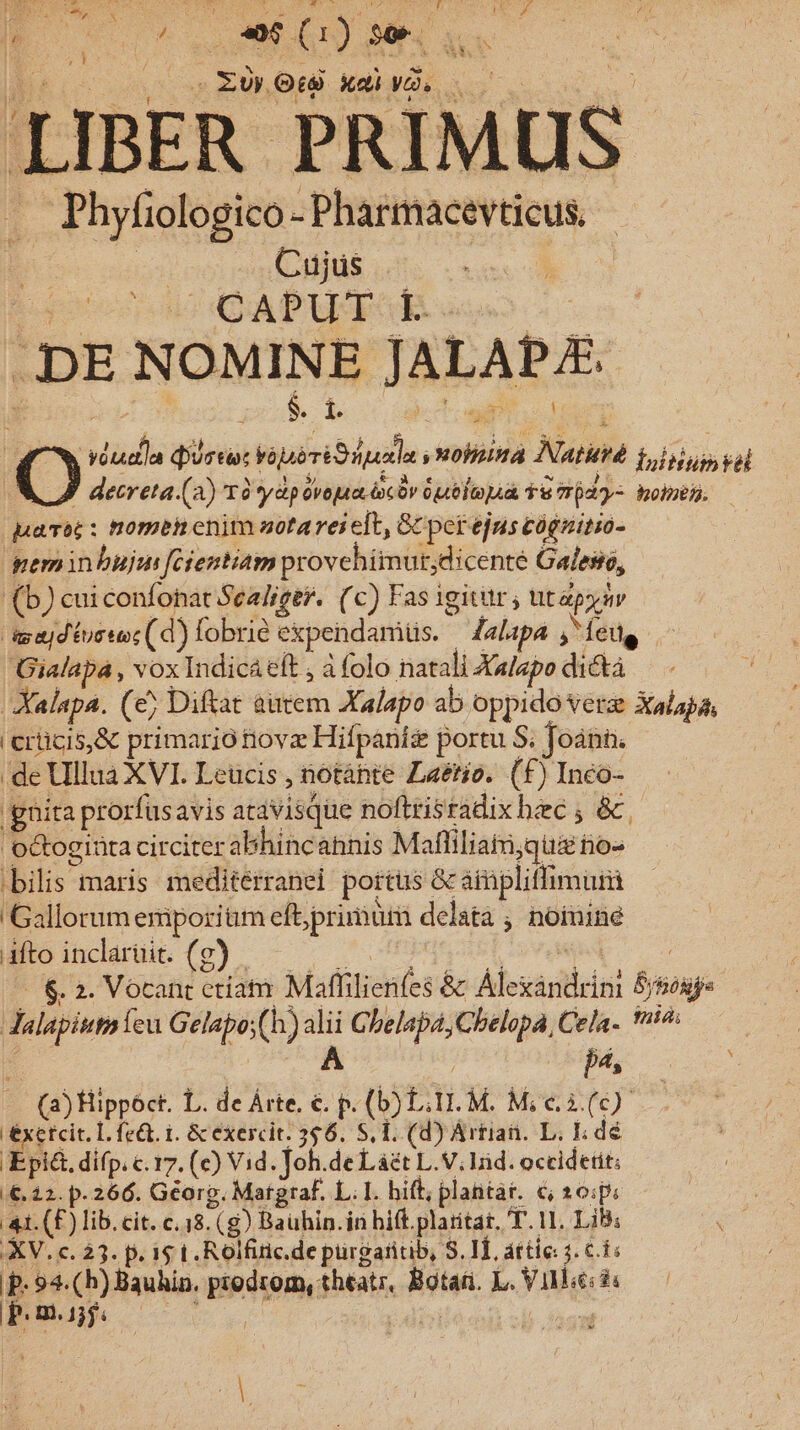 Bk cs | EULOtà xdi. | 0 4r LIBER PRIMUS . Phyfiologico-Pharmacevticus. - E ids Cujüs .— | Loon d APA E e 1. . DE NOMINE JALAPE. É viuda dirti: Váuó ri Spade Hound Natiré fuliinim val M decreta. (2) Tày&amp;p dvojua ioc bv Gute ódy- Boh. — pambc : nomen enim uota rei elt, Gc perejus cógnitio- geminbujm [fcientiam provehimut,dicenté Galeso, (b) cui confonat Scaliger. (c) Fas igitir ; ut py av agajdtuceoc( d) fobrié expendamüs. — Zalapa j^ feug Gialapa , voxIndicá eft;a folo natali Xalapo dictà | Xalapa. (e; Diftat autem Xalapo ab oppido Vera Xalapa, i crücis,&amp; primario novz Hifpanis portu S; foánn. .de Ullua XVI. Leucis , notáhte Laétio. (f) Inco- 'ghita prorfusavis atavisque noftrisradix bec ; &amp; octogiüta circiter abhincahnis Mafliliaii;qui rio« bilis maris mediterranei portus &amp; ampliflimur Gallorum emporium eft;primum delata , noinine Mioindanie (o) -— -— '.nbusoivvele s s |. $. 2. Vocant etiam Maffilienfes &amp; Alexandrini S/sosj. Jalapiumíeu Gelapo;(h) alii Cbelapa, Cbelopa, Cela- sid; * A | HL Vo (a) Hippóct. L. de Árte, €. p. (D) L. TI. M. Mie i (c) éxetcit. L. fe&amp;. 1. &amp; exercit. 356. S, T. (d) Artian. L. I; de Epi&amp;. difp. c. 17. (c) Vid. Joh.de Lázt L.V; lid. occidetit; €. 12. p. 266. Géorp. Matgraf. L; I. hift; plantar. €; 20:p: 41. (F) lib. cit. c.18. (g) Bauhin.in hift plaritat, T. 11. Lib: XV. c. 23. p. i5 t. Rolfiric.de pürgaritib, S. IT, attie 1. c.f; p. 94. (h) Bauhin. prodrom, theatr, Botar. L. Ville: d« — | ü PLE