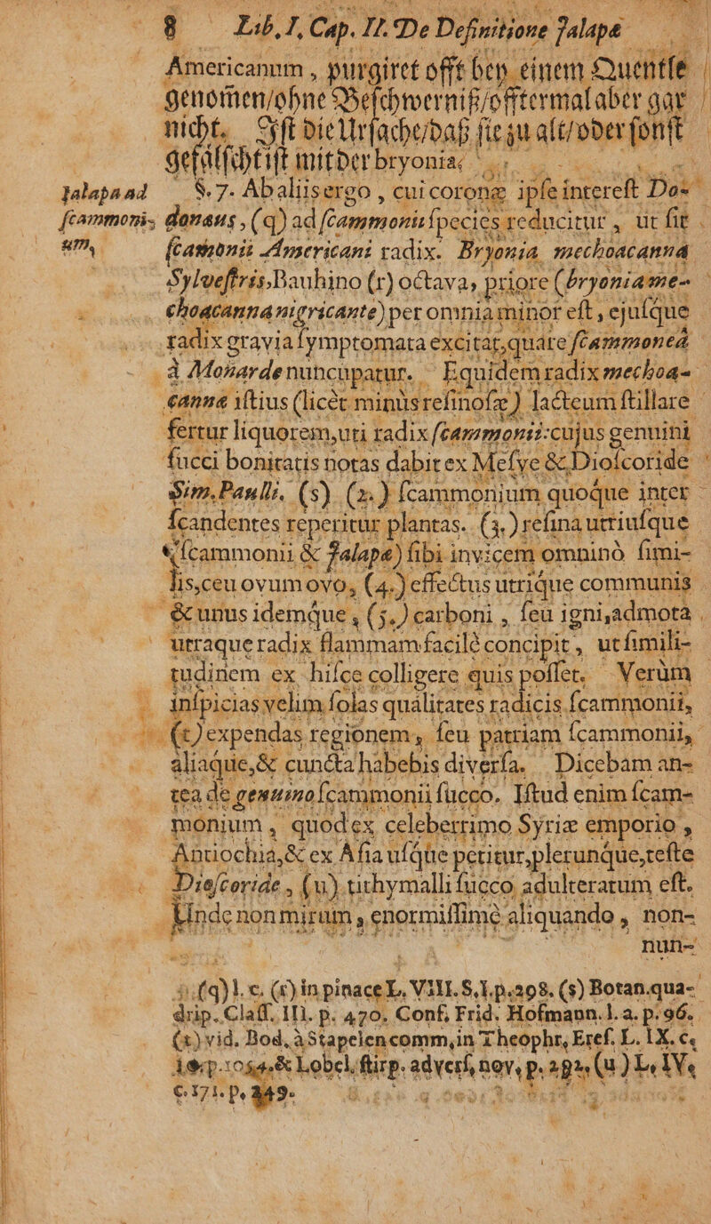 EST NEAL A3  628 8 Li. I Cup. I p? Definitiore Jalapé MEI Americanum , purgiret efft bey inem. Quetfe- | genetienjobne iesus nif/offtermataber gar. ^ T jr cur uc pd aM Au) uh $55 rud [ua aus idis Eon on genuini | fucci bonitatis notas dabit ex Mefye &amp; Diolcoride : u^ 0 Sim.Panlli. (s) (2) fcammonium, quoque inter - [candentes reperitur. plantas. Gre inà utiufque «Ícammonii &amp; falape) fibi invicem omninó fimi- Ded ovumovo, ( 4.) cffectusu utrique communis  &amp;unus idemque, x5.) carboni , feu igni,admota P urraque radix | flammamfacile: concipit. s ucfimili- : T om ex hifce colligere quis poffet, - Verüm | . inipiciasvelim f (olas qualitates radicis. fcammonii, - (Qexpendas regionem y feu patria am Ícammonii, [ go cuncta habebis diverfa. Dicebam an- | 3. NAE e genttmo Ícammonii fucco. ]fud enim Ícam- bo | monium , quodex celeberrimo Syrie emporio , Dedi I ex Àfx là ufqüe petitur plerunque;tefte Midi: im pm is d uh pun- ; asy iuf 3i c. (r)in acu V31I. S, 1. p.208. ($3) Botan. quis ied Claff. 1I. p. 470. Conf, Frid. Hofmann.l.a. p.96. (x) vid. Bod, AStapelencomm,in. Theophr, Eref. L.iX. &amp; Aeq.:0 &amp; Lobel, dur Se mp a pet W. € 5. Me xd.