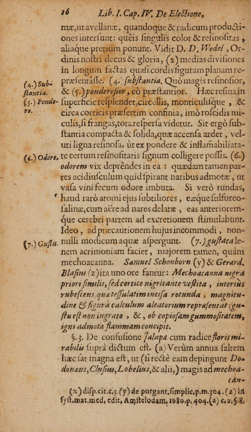 TN Lii 5 . Cap. IF. Due s ki mz,ut avellane, quandoqüe &amp; radicum sone ones interíunt: queis Iingulis color &amp; refinofitas , ; 'rium Eran Vidit D. D, Wedel , Or-. lii decus &amp; gloria, (x) mediasdivifiones | m fastas quafi cordis figuram planam re- di m prafentáffe: | * (a 47 fubftantia, Quómagis refinofior, —ofiantia. — GC (g-) pom. of ji €Ó preftantior. Hacrefi nain | 6. ) Ponde- faperficie det;circellis , monticulifdue » A tiit /confinia, imórofcidis mi- ' EO eibi franga stotarefpería videtur. Sit ergó fub-- | íi ftantia compacta &amp; folida,qu« accenfa ardet , vel- TT uti lignarefinofa; üt ex pondere &amp; inflihalsilianm j (6) odore, t€ certum refinofitatis fignum colligere poffis. (6. ). ' tesacidiufculum quidfpirant naribus admotz , ut. vifa vinifecum edore imbura. Si veró tündag) | * haud raró atomi ejusfubtiliores , ezquefulfüreo- falinz, cumatread naresdelate , easanterioremi- - que cerebri. partem ad excretionem ftimulabünt, | Ideo, - ad precautionem hujusincommodi , ; tón« (6f. nulli modicum aqua aíper gunt. (7. guffata le- 4 '. nem acrimoniam facier, majorem tatnen, quàm mechoacanna. Samuel Sebonborn (y) &amp; Gerard. Blafii (z ita unoore fantur: AMecboacanna mira priori fémilis, fed cortice nigricante velita , interiis vitbe[cens, quate[fulatim ineifa. rotuhida , maghitu-. dine €8 figura calculum aleaterium veprafentat iita flu e(l nan ingrato , &amp; , ob copio[am gummoji MEE, | 4gni admota vrai concipit. | H $.3. De confufione 4lapa cuin tadicefferis smi- abili fapra dictum eft, (a) Verüm atinua faltetri hac (at magna eft, ut (fire&amp;té eam depingunt Dos | donas ,C. 7 ut, L obelits,&amp; alii) magis admecboa- cán- (x) dif. cit.é5.( y) de putgartimplicp.m.4604.(2)1d - fy(tunat.med, edit, Amftelodam, 168o.p, 404.(2) pip. $8 2E