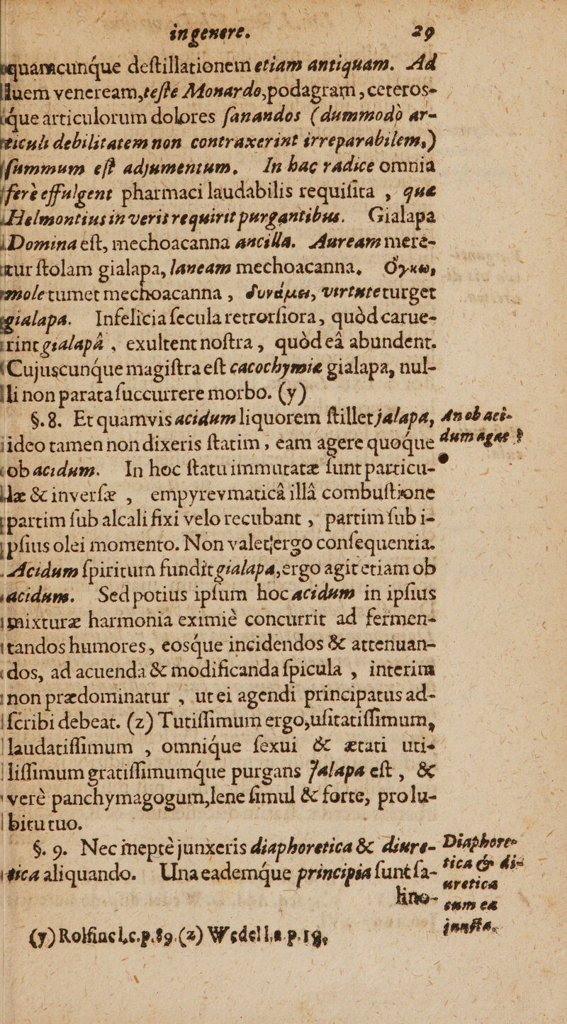 iquam cunque deftillationem etam antiquam. dd. lluem veneream,te/fe Monardo;podagram , ceteros- ique articulorum dolores fanandos ( dummodo ar- | | wicuh debilitatemnon contraxerint érreparabilem,) — : f'ammwum efh adjumentum, — In bac radice orna fert effulgent pharmaci laudabilis requifita , qwe AHelmontius in veris vequirit pavgantibus. Gialapa iDomina cit, mechoacanna aacsl/a.. duream mere- iur ftolam gialapa, laveam mechoacanna, 5«e, maoletumet cada ; durduei, Vtripteturget gialapa. — Infeliciafecularetrorfiora , quód carue- rint gs4lapá , exultent noftra, quód eà abundenr. !Cujuscunque magiftra eft cacocbysmie gialapa, nul- li non parata fuccurrere morbo. (y) vom .—. $.8. Etquamvisacidum liquorem ftilletjalapa, 4n eb aci- iideo tamen non dixeris ftatim , eam agere quoque dumégae * .obacidum. — In hoc ftatuimmuratz funt parricu- | da Gcinverfe , empyrevmaticaillà combuftzone ipartim fub alcali fixi velo recubant ,' partimfub i- ipfius olei momento. Non valegergo confequentia. .Meidum Ípiricurn funditgialapa,ergo agit etiam ob iacidum. | Sedpotius ipfum hocacidwm in ipfius imixturz harmonia eximié concurrit ad fermen- itandos humores, eosque incidendos &amp; atteriuan- :dos, ad acuenda &amp; modificandafpicula , interim. ;non predominatur , utei agendi principatus ad- fcribi debeat. (z) Tutiffimum ergo;ufitatiffimum, llaudatiffüumum , omnique fexui &amp; atari uti* liffimum gratiffimumque purgans /4/apa eft , &amp; 'veró panchymagogum,lene fimul &amp; forte, prolu- | bitutuo. gone ! « $.9. Necineptéjunxeris diaphoretica &amp; diure- agit : ? / rk * 4 7 Mica aliquando. Una eademque prsseipia funtfa- potui enm ea | (y) Rolfiaclc. p.t (2) Wedel TIT | denfle. M