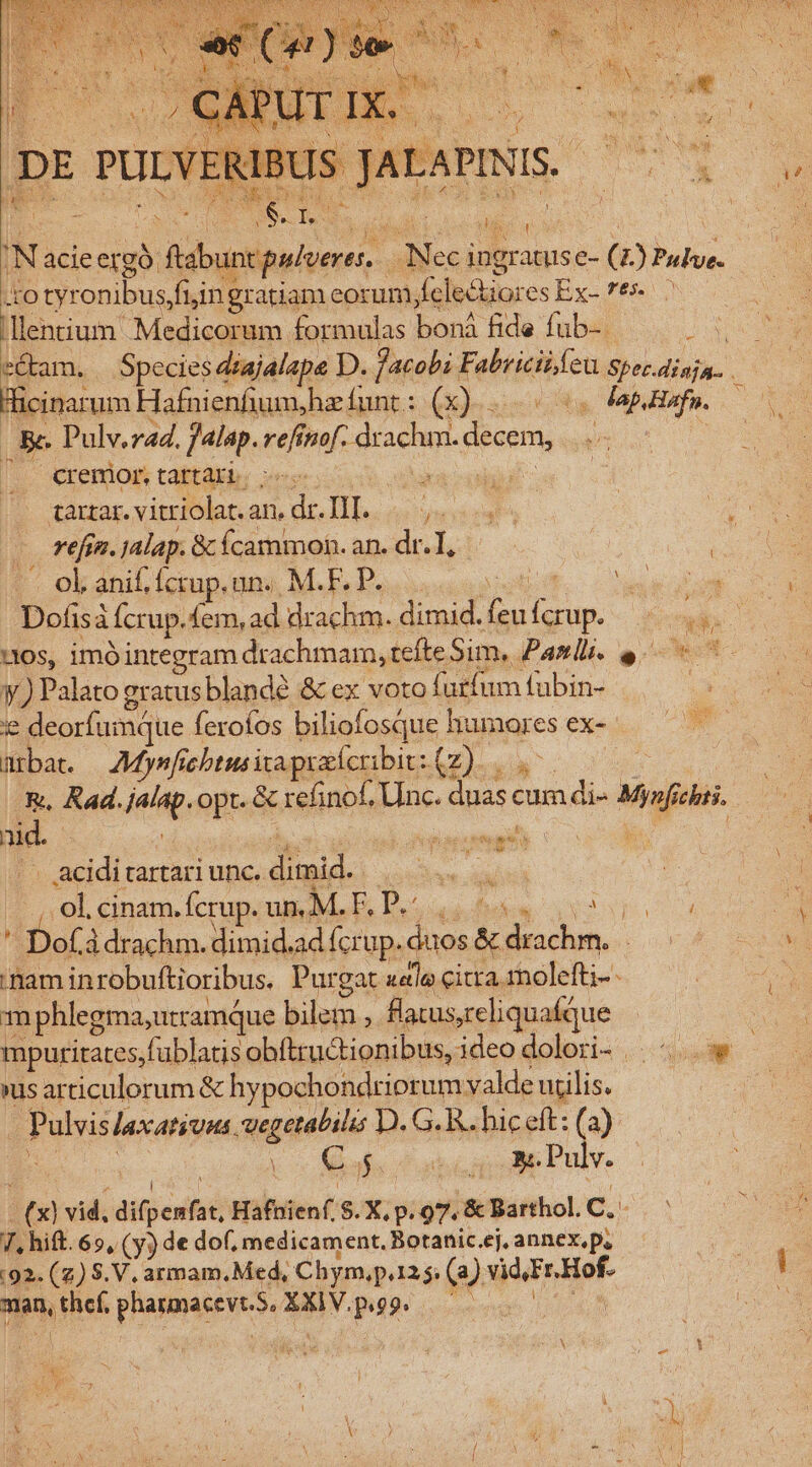 'N: acieergó: idiot | Dieci iBgramis e- (4 ) Pulve- IEo tyronibus fi;ing gratiam eorum, Tolbcularcs Ex-7e .llentium Medicorum formulas banà fide fub-. ; Hicinarum Hafnienfium,hz funt : (x)... « Jap Hafn. Ee Pulv.zad. falap. ut nof. eec. decem, cremor, tartari. taxzar. vitriolat. an, d HL. . refn. jalap. &amp; ícammon. an. dr. I, -. ol. anif. fcrup. nno M.F, P. 1105, imó integram drachmam, tefte Sim, Panli. e y.) Palato gratusblandé &amp; ex voto furfum fubin- ! je deorfumque ferofos biliofosque humores €x- mbat. —AMysfs febtus ita praícribit: (z). &amp;., Kad. eite. opt. &amp; refinof, Unc. duas c cum di- i chii. aid. | CRPPUNET . acidi tartari unc. dimid. neiges ol, cinam. fcrup. un. M. F, P.: EU Dofà à drachm. dimid. ad Ícrup. iis D bs. Pu nam inrobuftioribus. Purgat aeta citra rolefti-- m phlegma, utramque Blu. fi atus, reliquafque »us articulorum &amp; hypochondriorum valde udlis. . Pulvis laxatiuns. vegetabilis D. G. R. hic eft: (a) p afe Pup ie Pulv. (3) ) vid, anos Hafnienf S. X. p. 97. &amp; Barthol. C.. Wu hift. 69, (y) de dof, medicament. Botanic.ej, annex.p. (92. (z) S.V. armam.Med, Chym,p125; (a) vid, Fr Hof- Mes thef, Valse XXIV.pg9.