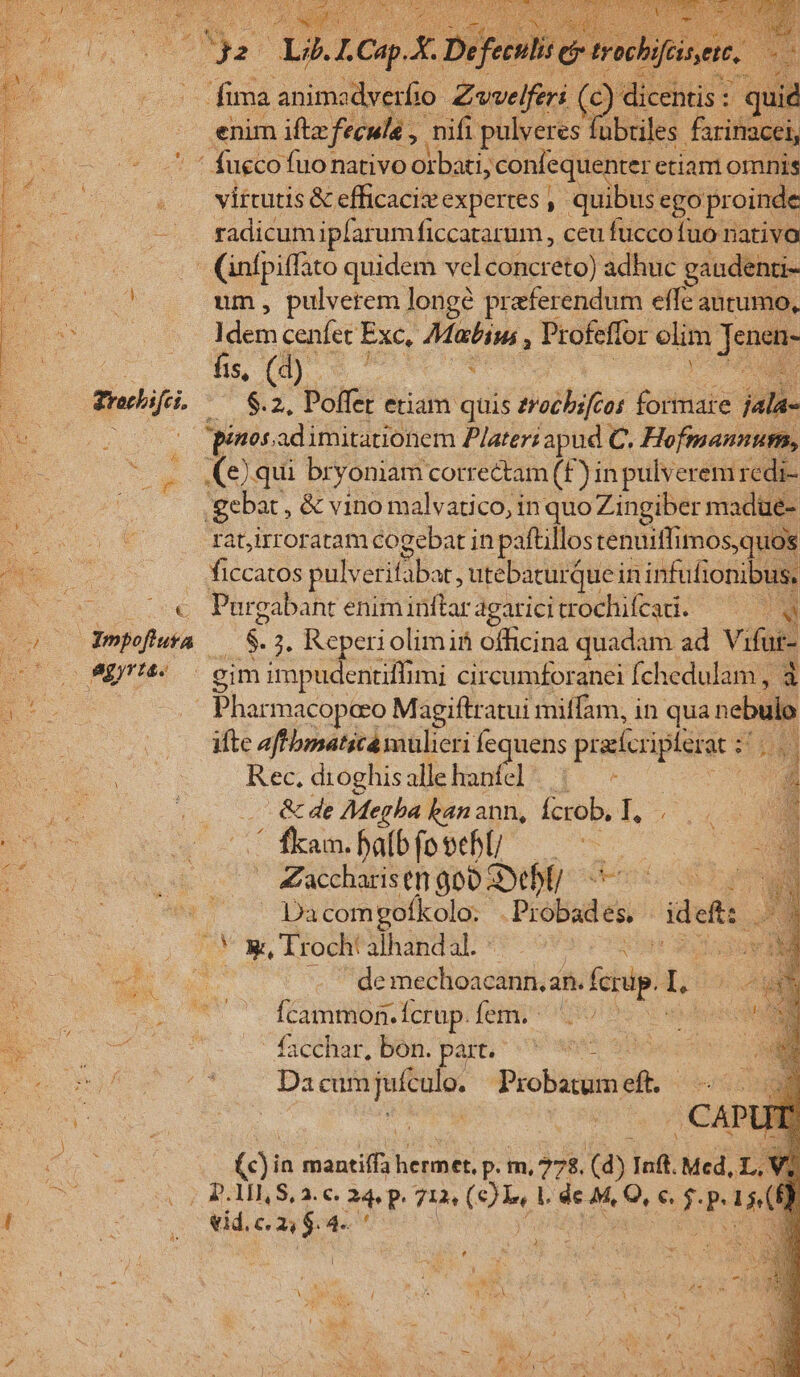 E. o£ fima animadverfio T Zwvelferi (c) dicentis : : ' quid ——— enim iftz feculé , nifi pulveres fübules farinacei, . ' fucco fuonativo oibiti;confequenter. etiam omnis -.. virtutis &amp; efficaci expertes ,- quibus e. ego proinde e radicum iplarumficcatarum, ceu fuccofuo nativo .— (infpiffato quidem velconcreto) adhuc gaudenti- ^. J um, pulverem longé praeferendum effe autumo, ps Idem cenfet Exc, Matin, , Profeflor olim Jae * | 2e uon : Trifi. ^ $.2, Poffet etiam quis zrecbifcas juRtiafe jath- o oos pinosadimitationem P/ater; apud C. Hofmannum, p (e)qui br yoniam cotre&amp;tam (£F) in pulverem redi- gebat , &amp; vino malvatico, in quo Zingiber madüe- P rat,irroratam cogebat in paftillos tenuiffimos,quos «o ficcatos pulverifabat, utebaturque in infufionibus, ES € Purgabant eniminftar agatici trochifcati. E co Ympofluva — $. ;. Reperiolimin officina quadam ad Vifur- 2500 894. gimimpudentiffimi circumforanci fchedulam , à BE — Pharmacopcro Magiftratui miffam, in qua nebulp Ms ifte aff bmaticá mulieri fequens praccriplusar z an BN S Rec, dioghisallehanfel |— - ou oS o s &amp; de Megha kanann, Ícrob, I, .- d e ' fkam. baíb fosehl —. E 94024 | Zaccharistn go00 Deb deno p n | (oo 987 34tompofkola: Probades. ideft: bs 2 | X Troch! alhandal. **- eti ah s de mechoacann.an. forp. L : m Ícammon. Ícrup. fem. ^ EU — ^ fcr Bon pal ose XN Su RU ut o Da cum jufculo. Probatum i : EA m | | .CAP (c)in mantiffa Mes . m, 27$. [o Inft. Med, L, 10m c cos BAIBS Y c, ae 713 Oui vcl n P Ld 1 RUNE vid, LI 4«.