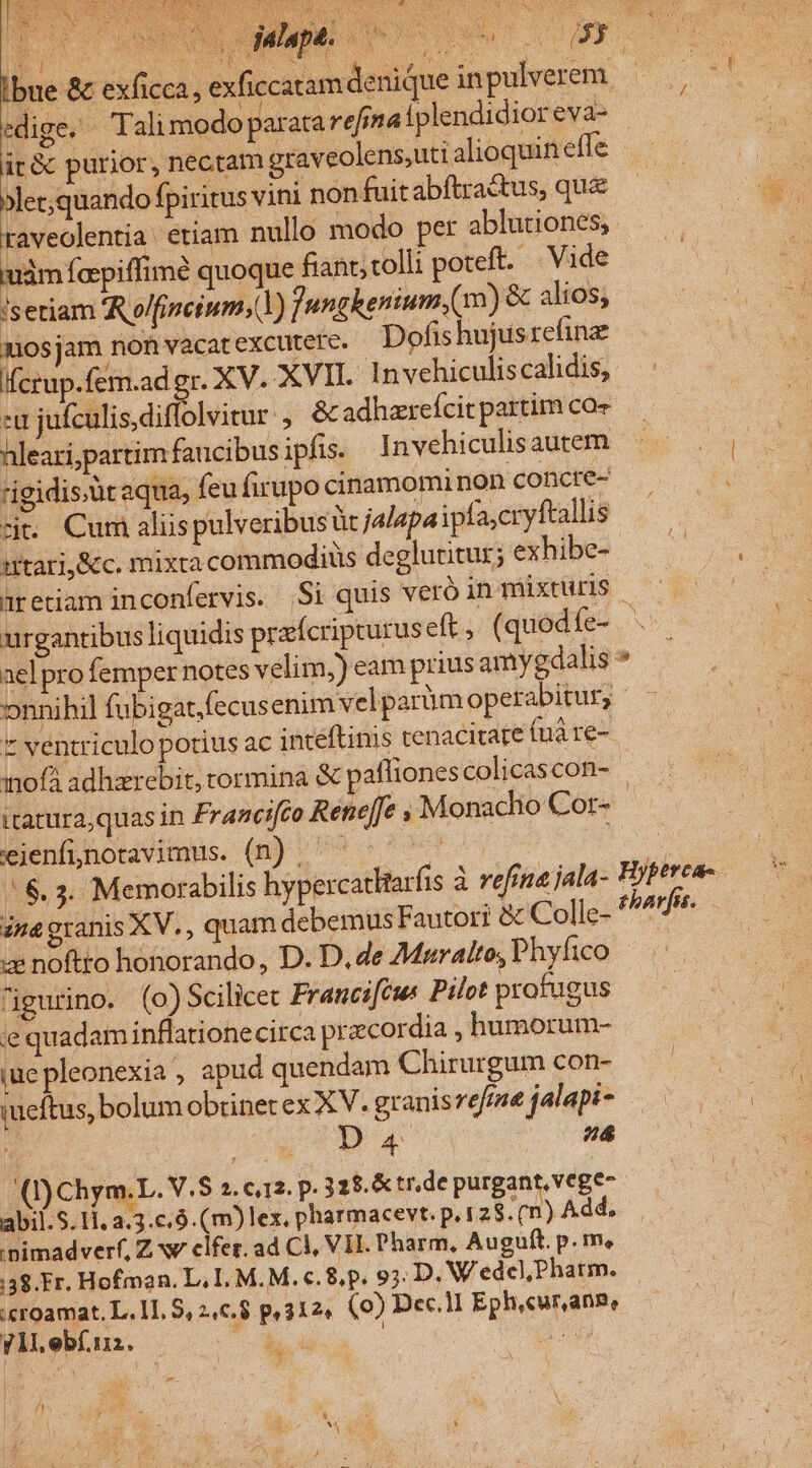 Ibue &amp; exficca, exficcatam denique inpulverem edige. Talimodo paratarefinaiplendidior eva- | (3e purior, nec.tam graveolens;uti alioquin effe | xler;quando fpiritus vini nonfuit abftra&amp;tus, que raveolentia etiam nullo modo per abluriones, ——. uim fopiffimé quoque fiant;tolli poteft. Vide A isetiam A olfipeium;(Y) Jungkenium.(m) &amp; alios; iR nosjam non vacat excutere. Dofis hujusrefine Ifcrup.fem.ad gr. XV. XVII. Invehiculiscalidis,. zu jufculisdiffolvitur , &amp; adhzrefcit partim coe hleari,partim faucibus ipfis. Invehiculisautem igidis.üt aqua, feu firupo cinamominon coberes zit. Cum alüs pulveribus üt jalapa ipfa,cryftallis as utari,&amp;c. mixta commodiüs deglutitur; exhibe- — aretiam inconfervis. .Si quis veró in mixturis urgantibus liquidis praícripturus eft, (quod (es. ael pro femper notes velim,) eam prius amygdalis * onnihil fubigat.fecus enim velparüm operabitur, - * ventriculo potius ac inteftinis tenacitare (uà re- inofá adhzrebit, tormina &amp; pafliones colicascon- itatura,quas in Francifco Renef[fe ; Monacho Cor- - ejenfjnotavimus. (n) epi PO ^ 6.3. Memorabilis hypercatltarfis à vefina jala- Hyperca- ina granis XV. , quam debemus Fautori &amp; Colle- diciiur ze noftto honorando, D. D.de 7Mpralto,Phyfico — igurino. (o)Scilicet Francifcus Pilot profugus ie quadam inflationecirca praecordia , humorum- iue pleonexia , apud quendam Chirurgum con- iueftus, bolum obtinet ex XV. granisrefee jalapt- — Da4 a ^ (I) Chym.L. V.S 2. c.12. p. 32$.&amp;tr,de purgant, vege- abil.$.11, 2.3.c.9.(m)lex. pharmacevt. p.128 .(n) Add, 'pimadverf, Z wv elfer. ad Cl, VII. Pharm, Auguft. p. m. 38. Fr. Hofman. L. I. M.M. c. 8, p. 9;. D. Wedel,Phatm. | :croamat. L. 11. 8, 246.8 p, 3124 (0) Dec.1I Eph,cur,ang, y ll ebí.11z.  Rd 2 disc: