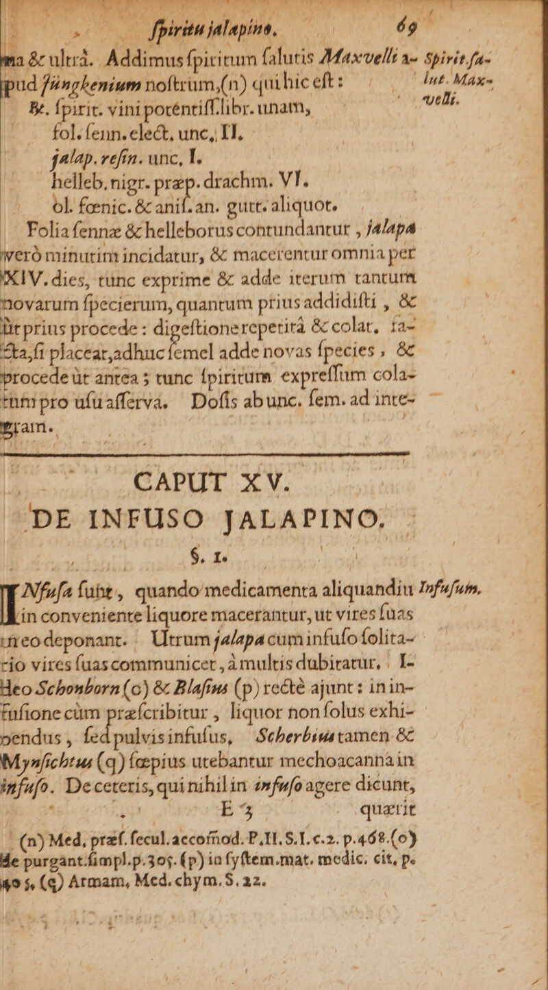 |I AC fpiritu jalapine, SPA AA ^ i MN | 12 &amp; ultr. Addimus fpiritum falutis Maxvelli a- spirit fa- ud féngkemium noftrüm,(n) quihiceft: ——— I^ Max- &amp;. Ípiric. vini pocéntiff.libr. unam, |ovutli. - fol.fenn.elect, unc, II. | | jalap.refrn. unc, T. helleb.nigr. prep. drachm. VI. ol. foenic.&amp; anif.an. gurt; aliquot. ——— |. Folia fennz &amp; helleborus contundantur , j4/4p4 Wero minurim incidatur, &amp; macerentur omnia per IXIV. dies, tunc exprime &amp; adde iterum tantum novarum fpecierum, quantum prius addidifti , &amp; Dit prius procede : digeftionereperirà &amp; colat, fa Zta,fr placeat,adhuc ew adde novas fpecies , &amp; procede üt antea ; tunc fpiritum expreffum cola- tnmpro ufuafferva, Dofis abunc. fem. ad inte- Pram.. | o6) ^» T. CAPUT XV. DE INFUSO JALAPINO. Nfofa fubit, quando medicamenta aliquandiu I»fufum, ín conveniente liquore macerantur, ut vires fuas Jfreodeponant. | Utrum ja/apacuminfufofolita- — rio vires (uascommunicet , à multis dubitatur, . I- Heo Scbonborn (o) &amp; Blafim (p) re&amp;te ajunt: inin- fafione cüm prefcribitur , liquor nonfolus exhi- pendus , fed pulvisinfufus, |^. Seberbimstamen &amp;c Mynfichtus (q) faepius utebantur mechoacannain ipfufo. Deceteris,qui nihilin 4mfufo agere dicunt, PA pe aora ES - quatit - (n) Med, przf. fecul.aecofnod. P.I. S.T. c.2. p.468.(0) Me purgant.fimpl.p.305. (p) ia fyftém.mat. medic. cit, p. 49 5, (q) Armam, Med. chym.5. 22. ! ; f L P -