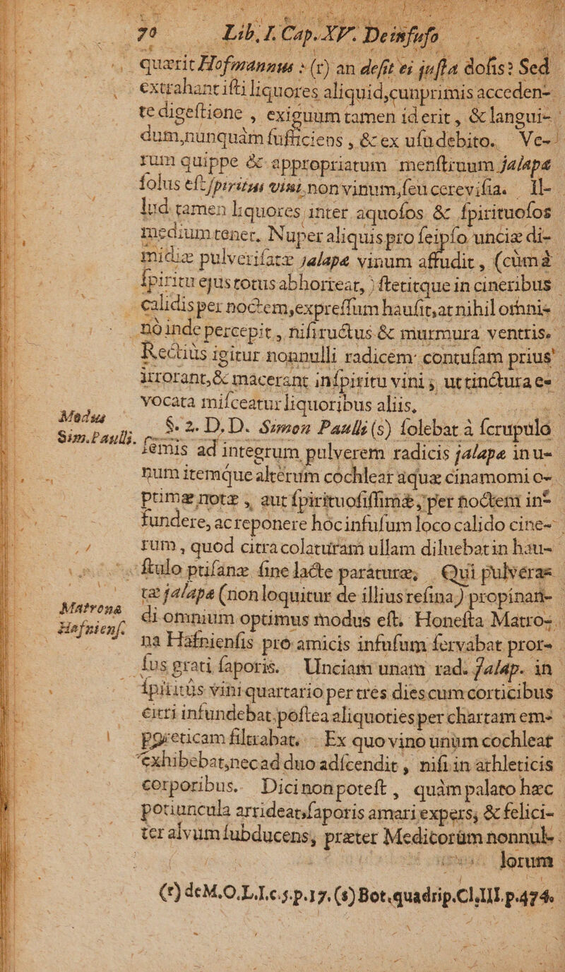 29 USQUE LS 2d CER E aT. Ca Uaec) t d querit Hofmannus » (y) an defit ei . €xtrahantifti li ! folus eft/prritan visimnonvinum,feucerevifia. il-- lud. tamen liquores | inter aquofos &amp; fpirituofos : medium tener, Nuper aliquispro feipfo unciz di- midiz pulverifatz jalape vinum Badic ,(cümà Apiritu ejustotusabhborteat, ) ftetitque in cineribus | .. €alidisper noctemyexpreffum haufit;at nihil orhnis . Bo inde percepit , nifiru&amp;us &amp; murmura ventris. | Rectits igirur nonnulli radicem: contufam prius irrorant;&amp; macerant infpiritu vini ;, uttincturaes | vocata mifceaturliquoribus aliis, - BU 5:2 D.D. Smon Pauli (5) folebat à fcrupulo :emis ad integrum pulverem radicis jalape inu- num itemque alterum cochlear aqua cinamomi o- pumsgrmotz, aut fpirituofiffira&amp; ; per hocten in* | fundere, ac reponere hócinfufum lococalido cine- i rum , quod citracolaturam ullam diluebatin hau- «^^, ftulo pifanz fine lacte paracure, Qui pulveras | AE tt jalapa (nonloquitur de illiusreíina;) propinan- | Sua  4 omnium optimus modus eft. Honefta Matro- (o. -. na Háfnienfis pro amicis infufum fervábat pror- . Íusgratiíaporis. Uinciam unam rad. fa/ap. in ipititüs viniquartario pertrés diescum corticibus | . eti infundebat.poftca aliquotiesper chartam em« | pgreticam filtrabat..-. Ex quo vino unum cochleat- — *Xxhibebat;necad duo adícendit , nifi in athleticis | corporibus. Dicinon poteft, quàmpalato hec | potiuncula arrideat/faporis amari expers; &amp; felici-- ter alvum fubducens, prater Medicorüm nonnul : | jd ^8 ouman oram (1) d€M.O.L.L.c.s.p.17. (s) Bot «quadrip.Cl,LII P474. | Medsa Sim.Paul.