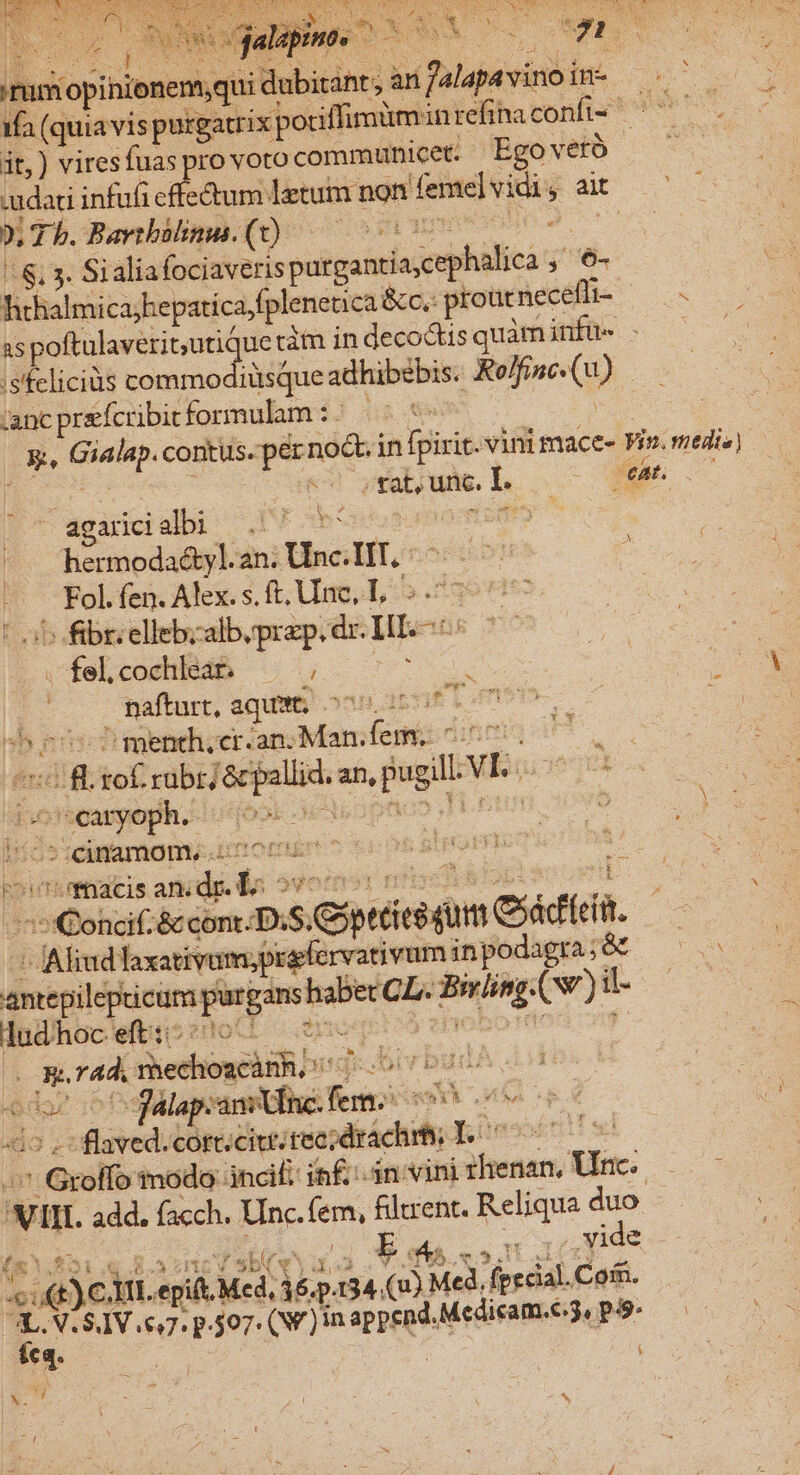 Ns Co alin EORUM uw m SEE | eS jus iopinionemqui dubitant; an SPEI CON 1fa (qui  purgatrix potiffimümini refihnaconfi- ^^^ it,) vires (fuaspro vorocommunicet. Ego vetó .udati infui Fi &amp;um letum non femelvidi Bat 0, T b. Bavtbülinus. (t) 5i | - . 3. Sialiafociaveris purgantis.cephalica ; 6- hthalmica; hepatica,fplenetica &amp;cc.- proucnecefti- ry AS poftulaveritutic uetimindecodisquàminfü- - —— is'feliciüs decas hdlfés adhibzbis. me (9) ancprefcibitformulam :; — *- Re vd i gear in fpiric. vini mace- Vin. medi») «rat, unc, hoo &amp; X p 23 xj ^ N 2E X Pig  agarcialbi —. hermoda&amp;tyl. an. Unc.IIT. HE fen. Alex. s. ft, Uinc, T, | i fibr.ellebzalb,przp. ids HI EE . felcochleat ——; s nafturt, aqua, ^00 E Ian shes ment. er. an; Man. fem. c a m iof rubri &amp;cpallid.a an, fugi uS eus | caryoph. Nor oer jowE c por — -cinamom. iteoniin t eb BENOIT : E UK '.Thacis ied i Jota &amp; cont: DS. Crisame OP | 4 Mlimdhrani vm fige rvativuminpodagra;8t ——- finbiussetepintibois CL. ^ o (w) vi | lud hoc eft: J r44. xiethoxPliR i rbudA odes -fálap:ani inc. ois MN MT ufsned. cort. citt. fec» drach p; iteoost apart tnodo: inci: iain vini ihenan, Vac: ms vin. add. facch. Unc. fem, flent. Reliqua duo | b wu rJ vide ouf .4)€ i. pid Med. dep.  ot Med, fecal. Coin. 3 NLSV 6,7. p.507. (V )1n «pyra Medicam.C3, P-9^.—— eq. : fx - Mel E