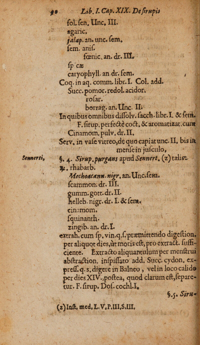 - dMitard dis fem. 1 d -fem.anib —— mr VH P o fomnic, an. dr. Hc lup fp'ce Mona caryophyll. an. dc:fern. data Coq.inaq. comm. libr.T. Col, mo Succ. pomor.redol. acidor.. wo Xm pofar. — Hipkonc (043 75 bendieraktine Te 29 c E omnibus diffolv. facch i. libr.T. T | F. fitup. perfecte coct, Saromatigat. cu : abdo. pulv. dr. II. ^ Sei in vafe vitreo,de quo cipiar unc.TI, bis -U04 7 qmpenfein juículo, 2T Bal oneri, i ra pup. purgant apad Sennert, (y taie i Beer dad ... Mechoacenm. Antig, sn. Unc em. ^ 'ftammondrlilh o — 70077 | pu go.dr.IL —— elleb. nigc. dr. I. irem. pen cinamom. | Íquinanth. — zngiban.drY. — P j extrah. cum fp, vin.q,f fpcetiinido digeftioul 1. (— peraliquot diese moriseft, pro extract. fuffi- . eiente. — Extracto aliquantulum per menftruí | abftraction. infpiffato add, Succ. cydon, ex- preff. q.s; digere in Balneo , velin lococalide per dies XIV..poftea, quod aei eft fepares tur. F. firup. Def. cock, E Ds Sire: E ed, Ly.umóur, Te  E TT