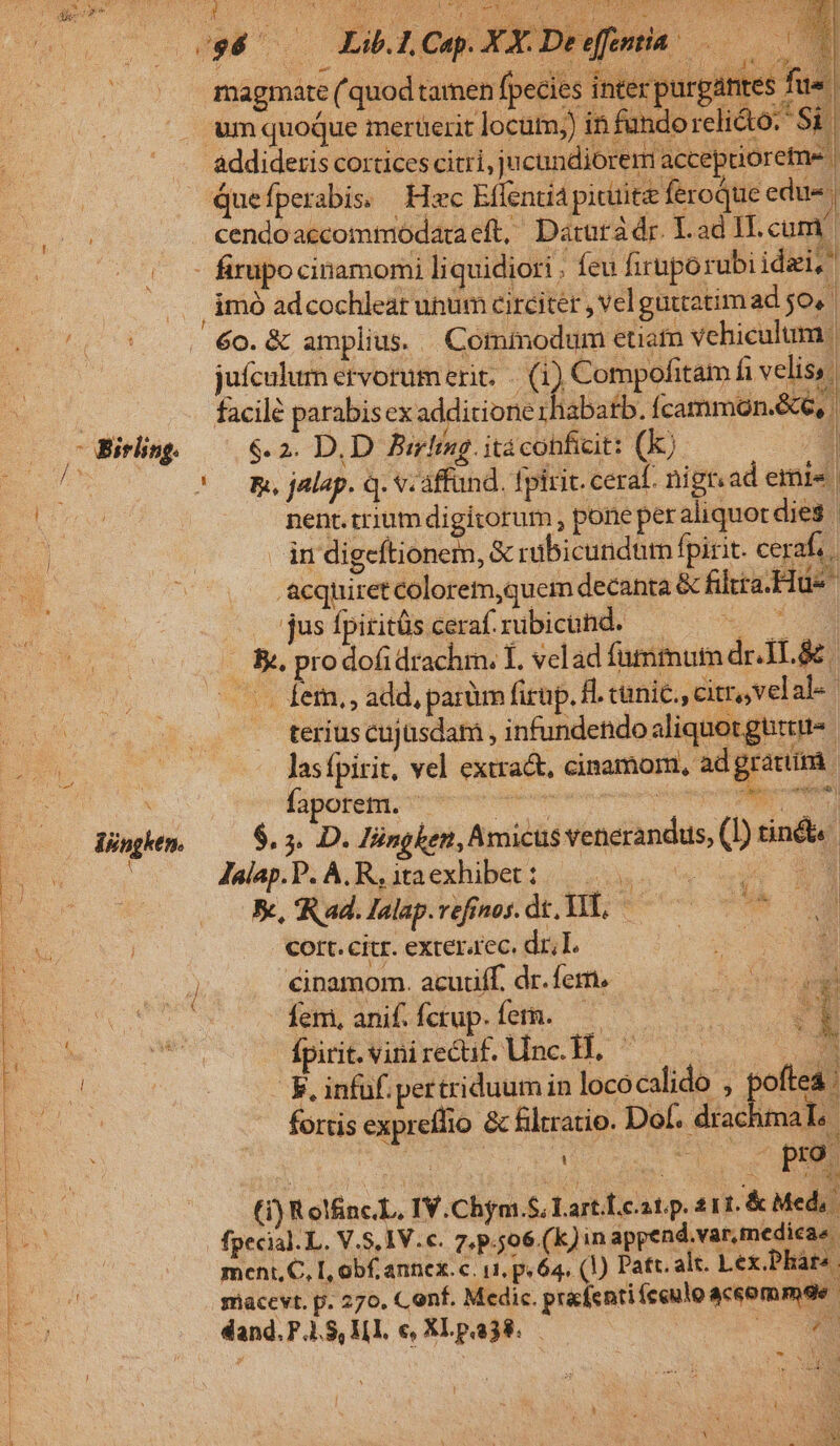 uc racer CRU AMAA Fai Vii ENT 1 magmate (quod tamen fpecies inter purgantes fus um quoque mertüerit locütm;) in fandorelik ES | addideris corticescitri, jucundiorem acceprioretne | t . h 2 LT Sy UE M iem 4 ! Quefperabis, Hac Effentia pituita feroque edue | : firupo cinamomi liquidiori ; feu firuporubi idei, imó adcochleat unum circiter , velguttatim ad;o, I H ie i Nn eas iM £6 vdg*ocd I jufculur etvorum erit. —. (1) Compofitam fi velis, facile parabis ex additione rhabatb. Ícammon.&amp;e, | $.2. D.D Birfing. itacohficit: (K) $i i. 311 U 7 !o BR jalap. Q. Veaffand. fpirit. ceraf. nign. ad emis nent. trium digitorum , pone peraliquot dies | | in digeftionem, &amp; rabicundüm fpirit. cerafa -acquiret colorem,quem decanta &amp; fitta. Hue jusípiritüscerafrubicohd. — ^ &amp;;. pro dofidrachm. Í. velad fummum driL&amp; | - .. fem, , add, parüm firup. H. cunic., citr, velalé. « teriuscujüsdam , infundendo aliquot gütttt- Jasfpirit, vel extra&amp;. cinamom, ad grattim j Küpohen oerte Hn MM $. 5. D. lüngken, Amicus venerandus, (I) tin&amp;&amp; Jaap.P.A R.ataexhibeti. 22s. 9 545 X, Rad.lalap.vefinos. dt. WE, 00070 Cort. citr. exteraec, dr, lL. z - xm X | ( ib dues uror M (1) Rol&amp;nc.L, IV.Chym.S; Lart.Leat.p. 211. &amp; Med, fpecial. L. V.S, 1V. c. 7, p.506 (k) in append.var. medicae meni, C, L, obf. annex.c. ut. p.64, (1) Patr. alt. Lex.Pharo. sacevt. p. 270. Conf. Medic. prafentifceulo aceommoe. dand.P.$,Ml. e, XLpa38. — iE