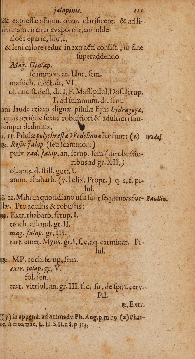 ek .pucift, deft, dr. LE Maff Mon Dóf fio. € ies ad fummum. dr. fem. ini laude ctiam digne pilulz Ejus bydragoya, | |quas urrique fexui robuftiori &amp; adultior fas- pgs dedimus. * SNR . Ir. Pilulep plychre[le. Viedeliana he fant (à Wed. y. Refrn f alap. (fcu fcammon.) | gio rad. enc an, Ícrup. fcm. .(ü di rsobufilo. A ad; rg XII, i4 | i n. Mihlinq quotidi mM Tor eque for- Paulin, | le, Proadulisà &amp; E. ir Med s * tróch. alhand. gr. lh: | Y boy mag. falap. gr,lIi-; anu: peg ME ns. ir £ cag c carminat. Pi- 3. MP. Iu ferap.em. E. e 3s ui | — extr. jalap. qe Natt c s DUPC CENSUM Mcd Cad. da tart. vitriol an, MEL £s e I de doin. cerv. £t nd ài Be cios Pu. vg i d | gue os Ext. fy) dab d. ad. nus Ph. jdion sj m9. G)Plar- | pou L. 1L $4L.c.8 ?3 314. 2m.