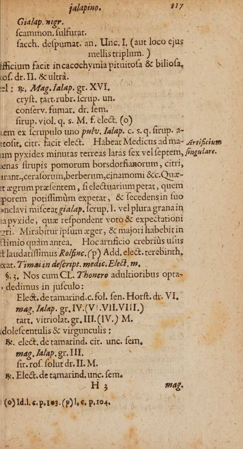 d« Guapwur. o feamoniufuc 5 facch. defpumar. an. Uinc. I, (aut loco ejus E. t Ue mellis triplum. ) Em ifficium facit incacochymia pituitofa &amp; biliofa, 2l: m, Mag.lalap.gr. XVI, — |. etyft. tart.rübr. fcrup. un. |- -conferv. fumar, dr. fem. — -. firup. viol. q. s. M. £. clect. (0) cem ex cds uno pulv. Ialap. c. s.q. firup. a- ^ ^ enas firupis pomorum borsdorfianorum , citri, trant. ceraforum,berberum,cinamomi &amp;c.Quz- tzgrum prafentem, fi ele&amp;uarium petat, quem porem potiffimum expetat, &amp; fecedensin fuo »nclavi mifcear gia/ap. Ícrup. l. vel plura granain apyxide, quz refpondent voto &amp; expectationi ri. Mirabitur ipfum eger, &amp; majori habebit in (limioquimantea, Hocaruficio crebriàs ufus tlaudatiffimus Ro/fisc. (p) Add. ele&amp;.tercbinth, xat. T mai in de[evipt. medie. Eletb, m, ^ $.3. Nos cum CL. Zbozero adultioribus opta- 'dedimusinjufculo: — — | É .. Ele&amp;t. detamarind.c.fol. fen. Horft. dr. VI, — smag,Talap.gr,IV.(V.VILVIIL) — . tart, vitriolat. gr, IT. (IV.) M. : olefcentulis &amp; virgunculis: | Ee. elect, de tamarind. cic. unc. fem, X sag. lalap.gr. WI. — I — [ir.rofíolutdr.44.M. — .&amp;, Elect. de tamarind, unc. fern, 1 -a | mag. (9) 1d.l, e. p. 1e3. (p) € p.104. à; 2 aT. v