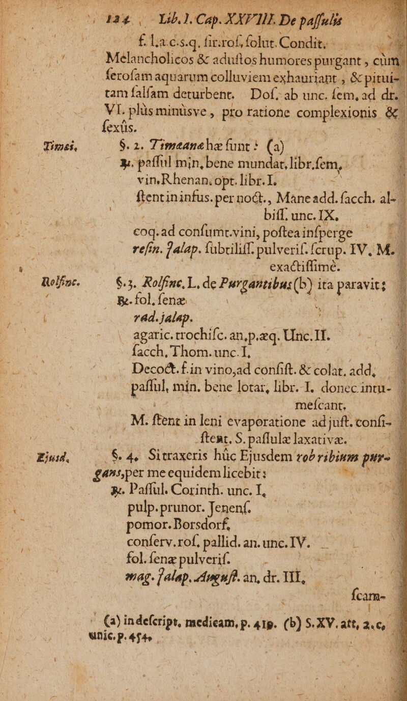 B s CL Ce XXPII Dep E laes. .q. fir rof, folut. Condit. -  ^ . Melancholicos &amp; aduftos humores purgant , ctim, (— s ferofamaquarum colluviem exhauriapt ; 4x pitui-- tam falfam deturbent. Dof; ab unc. íem, ad dr. VI. plis minüsve , pioi ratione complesioris &amp; | fexüs. - jr Md Time —— $ ^ PONE for? (3) l8 ra y. pafful min, bene mundar, libr, fem, b. E. vin.Rhenan.o opt. libr.I. d 2 dentis, .per no&amp;t., Mane add. facch. 4d j ! bifuncIX. | — eod. ad confümt. vini, poftea infperge refi. jalap, fabriliff. pulverif. fcrup. IV. M. | NES exactiffime. 1 Reléoc- $ 3. Rolfine, L, de M oo ita pus [. ^ — &amp;folfenze. | &amp; 4 xm ; ad. jalap. D. . agaric. trochifc. an,p.zq. tac It he - facch, Thom. unc. T, - Decoct.f.i in vino,ad confift. &amp; cou. add, 4 gau min. bene lotar, libr..T. donec intu- d meícant, r M. ffeht i in leni evaporatione adjuft. confi- | 3 | ftent. S. paflulzlaxativa, ^ 48 Eius. .&amp;. 4. Sitraxeris hüc Ejusdem ro n  pir- : | gansper meequidem uin i E 3;. Pafful. Corinth. unc. I * aab. .prunor. .Jenenf. — pomor.Dorsdorf, conferv.rof, pallid. an. unc. IV. i fol. fenz pulverif. Es ag. qm Aug nfl. an, dr. TIT, ! ne Y 1 EO indefcript, vedi) 418. e) $. XV. att, A16 wnic.p. 4f