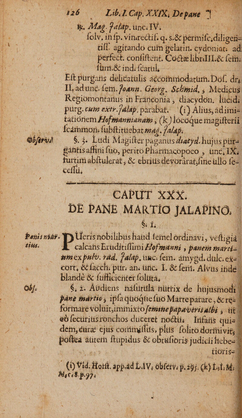 Yu a LR CQ M dU IM E 2 a26 — LibliCap XXIX Depame 1: Re Mag. Pabip ünt Es 0 0e Sa folv. infp. virurectif. q. s.&amp; périmifc;diligen- alf. agitando cutn gelatin. cydoniat: ad perfect. confiftent. Cote libaII.&amp; (etm; nd für.&amp; ind; fcatul, Cer ie eei rues Eft purgaris delicatulis aécoinimodatür; Dof. dry obf. Regiomontanus in Fránconia , diacydon. lücid; pürg. cum extr.jalap. parabat. — (i) Alius, adiimis tationem Hofsiannianam , (k) locoque magifterii . fcàmmon.fübftitüebat mag. falap. — | S. 4. Ludi Magifter paganus diatjdl. hüjüs pür- | gáhtisaffini fuo, perito Pharinacopoco , unc, IX. furtim abftulerat , &amp; ebriüsdevorárat/fine ullo fe- ceffü. 4l E -— GUOEAPUT XXX. — DE PANE MARTIO JALAPINO | Do Per t E | ve rem Prae n ima, 1 E ra calcahs Exaditiffimi Hof manni , panem martis irn ex pulv. ràd, falap, unc: fem. amygd. dulc. ex«. cort, &amp;facchi pur. an; ünc. 1. &amp; fent, Alvus inde. blandé &amp; fufficienterfolütà, /— — — 0. $, i. Àvdiens náfürtla nüttix de hujusinod páne tnártio , ipfa quoqtiefüó Marteparare , &amp;rés d . formare volüitiminixto feme papavérés alba , vit eb fecüritisronchos duceret nocti; — lufaüs quis dem, eéüra cjus coriimiffus, plus. folito doriivig poftea aüterh ftupidus &amp; obcifioris judiciittebes 1 .. tiOri$s 3 * d ; $ 1 M, € $.p.97.