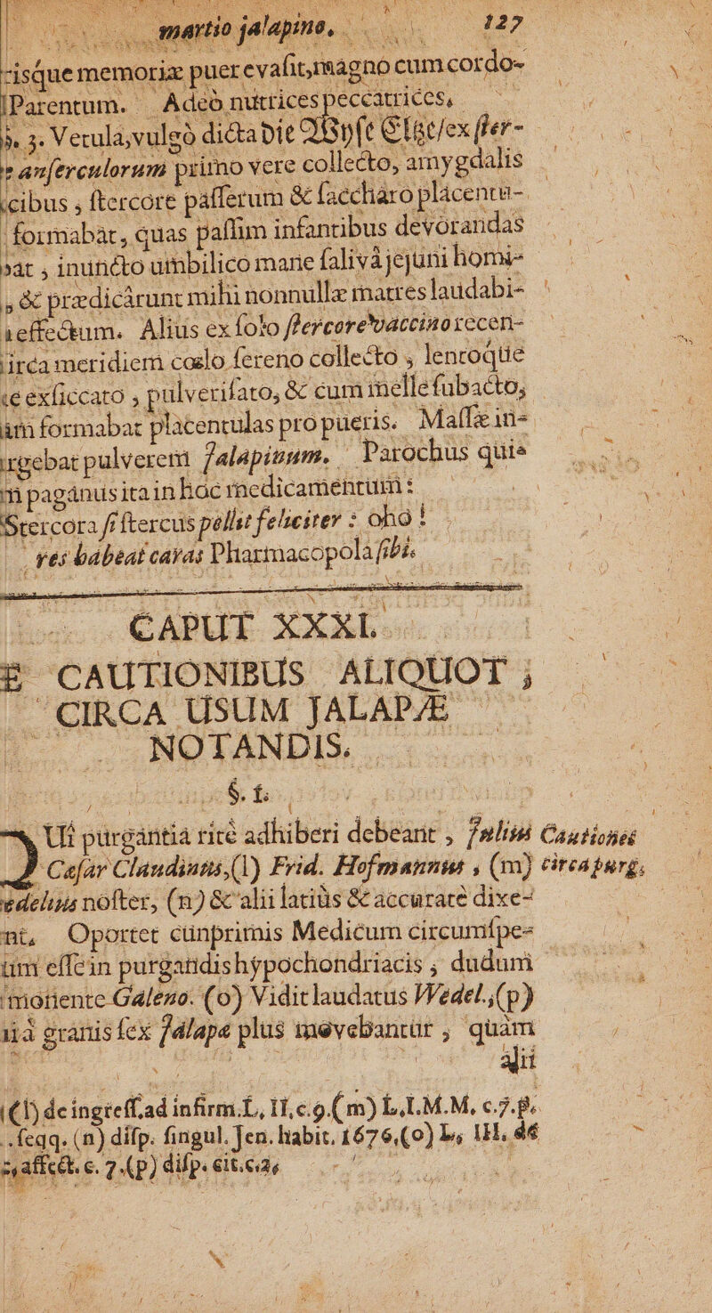 isque memoria: puer evafitmagno cum cordo- IParentum. Adéónuicespeccatriees, ——— is Verl ruleo dic bie QBpft Glitfexfer- — * anerculorum primo vere collecto, amygdalis ^. cibus ; ftercore pafferum &amp; faccliaro placenta | |. formabát, quas pallim infantibus devorandas »át ; inuncto umbilico mane falivàjejuni homi- , &amp; przdicárunt milii nonnulla matres laudabi- : 1effectum.. Alius ex foto flercorevaccino recen- ira meridiem coelo fereno collecto ; lencoqtie ce exficcato ; p ulverifato, &amp; cum inellefubacto, am formabar placentulas propueris.. MafIein- irgebat pulverem falapisum. Parochus quie m pagánusitain hac racdicamentüm : dui Srercora fr ftercus pellst felseiter : oO D. Ln , res babtat cavas Plarmacopolafrbá. : piri GAREE- XXE a E£ CAUTIONIBUS ALIQUOT ; CIRCA USUM JALAP/E ^ — Ho. NOTANDIS. v Ui purgántia rité adhiberi debearit , /»lnbi Causionos / vedelius nofter, (n) &amp; alii latiüs &amp; accurate dixe- nt Oportet cunprimis Medicum circumfpe- um effein purgatidis hgpochondriacis ; dudum moriente Gafezo. (o) Viditlaudatus Wedel.,(p) iia granis lex jdlapa plus inevebantür, quàm (£1) deingreffad infirm.L, Lco (m) L.LM.M, c7... feqq. (2) dífp. fingul. Jen. liabit. 1676,(0) Is 1H. 4€ * sadi 1) dl 6k ^. X