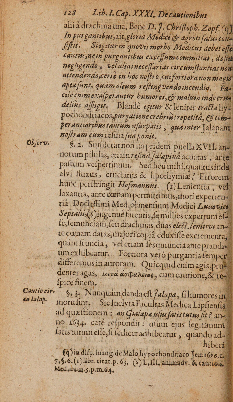 zo MPCEIb Ca) EI. eur aitendenda,certe sn hoc poftro eutfortioranon m. 7 j Rin noffram cium velinafgua ponit. a E * Ober. $.2. Sumleratnon itz pridetn puella XVI, ane. : notum pilulas, étiat rema falapiza acuatas , àp . paftum vefpertinum. Sed heu mihi;quantusitid alvi fluxus, cruciatus &amp; lipothymiz ! 'Érfore: hunc perítringit Hofmaunns./ (x) Leiienda; vel - laxantia, ante caram perrhittitnus,rhori experiens) uà Doctiffimi Mediolinenfium Medici Lsaovs Septalit(s ingenue fatentis,fe millies expertuni e! : Íe,femunciam,feu drachmas duas e/e£. Zersitrvi ane. m | tecanam datasjtiajoricopia eduxiffe cxcremenitas) quamíruncia, veletiain fesquiunciaante prandi« , umexhibeatur. | Fortiora veró purgantiafempe . differemusin auroram, Quicquid enim agis;pr » |: denteragas, uera acdeActat, cum cautione, &amp; | Ípice finer. - ER mee : (0 €mitiocir-— 6,5, Nunquam dandaeft falapa., i humores . &amp;4lalap. motuínt, SicInclytaFacultas Medica Lipfienfis? ^. adquaftionem : au Gialape tens fatis tutius fft? ane .— QDindifp.inang de Malohypechondriaco Jeutórs ci Ae s. v PARE AE ong 748.6. (r)libr. cítat.p. 65, (s) LATI, animadvy. &amp; cautio Ws N