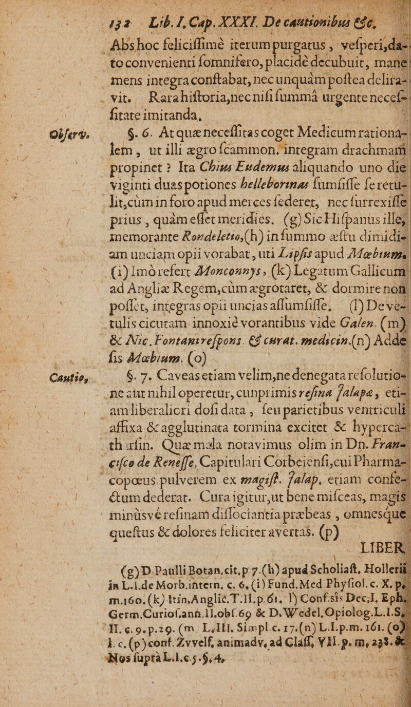 OPferv, ^ Cautio, .toconvenienti fomnifero, placide decubuit,. mane Tens integra conftabat,. necunquam poftea delita- fitate imitanda, .$. 6. Atque neceffitas coget Medium lion propinet ? Ita Chas Eudemus aliquando uno die | viginti duas potiones belleborinas fumíffe fe recu- prius , quàm effet meridies, (g)SicHifpanus ille; memorante Rordeletio(h) in fummo ftu dimidie am unciam opii vorabat , utà L4pfis apud Mabintis () Imórefert Monconnys , (k) Legztum Gallicum; ad Anglie Regem,cüm egrotaret, &amp; dormire non poff:t, integrasopii unciasaffumfiffe, — (D) Deve: tulis cicuram innoxié vorantibus vide Ga/ez. ( m) fis Mabium. (0) IM Turn rese vis M affixa &amp; agglutinata tormina excitet &amp; hyperca- copeeus pulverem ex sagif?. falap. etiam confes é&amp;tum dederat. Cura igitur,ut bene miíceas, magis | queftus &amp; dolores feliciter avertas. (p) d M . LIBER (g)D Paulli NAR cit, p.7.(h) apud EUR. Holle in L. i.de Morb.ihtern, c. 6, (i) Fund. Med. Phyfiol. c. X.pà m.160. (k) Itin, Anglic. T.1. p.61. P) Confsis Dec;I, Eph Germ.Curiof.ant.1].obf.6o &amp; D. W'edel, Opiolog.L.l. S, Ec, (p)conf. Zvvelf, animadv, ad Claff, S P mias. &amp; 3Nos fupra L.1.c.5.$,4, | S